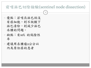 前哨淋巴切除檢驗(sentinel node dissection)
                6

 優點：若哨兵淋巴結沒
  有癌細胞，則不做腋下
  淋巴清除，則減少淋巴
  水腫的問題。
 缺點：有10﹪的僞陰性
  率
 建議用在腫瘤2公分以
  內及原位癌的患者
 