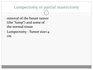 Lumpectomy or partial mastectomy
                           7

 removal of the breast tumor
  (the "lump") and some of
  the normal tissue
 Lumpectomy : Tumor size<4
  cm
 