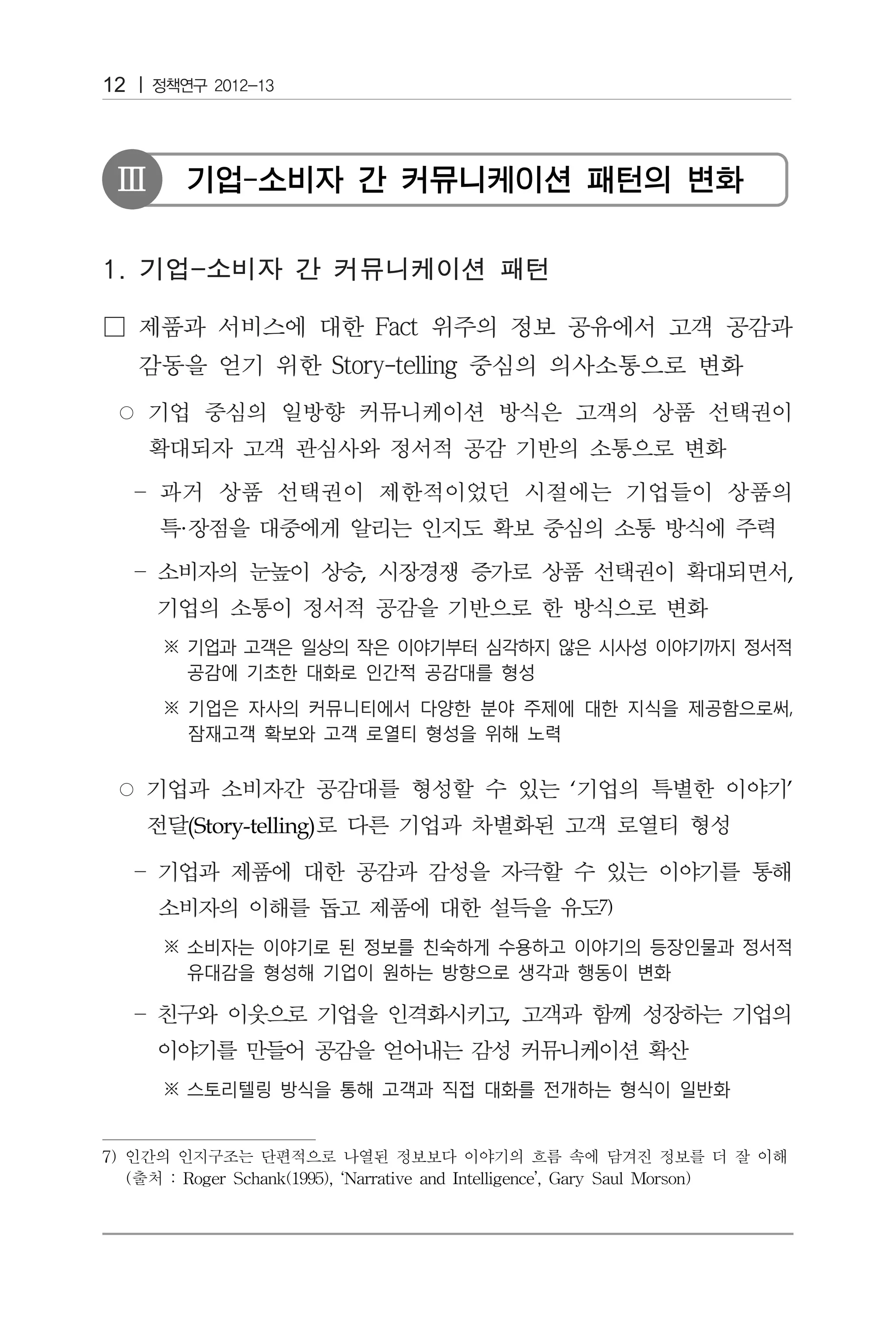 12



 Ⅲ       기업-소비자 간 커뮤니케이션 패턴의 변화




        ·
                            ,                                              ,




                                                   ‘                       ’
         (Story-telling)


                                                       7)




                                            ,




7) 인간의 인지구조는 단편적으로 나열된 정보보다 이야기의 흐름 속에 담겨진 정보를 더 잘 이해
   (출처 : Roger Schank(1995), ‘Narrative and Intelligence’, Gary Saul Morson)
 