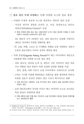 2




              (Agenda Setting Power)3)


                ,


     ·    ,     ,

                                                               ,




2) ‘Publicity와 Citizen’의 합성어로서 자신의 생각이나 일상생활을 글, 사진, 동영상을 통해 알리는
   사람을 의미(출처 : Washington Post(2006. 7. 24), ‘See me, Click me’)
3) 미디어가 특정 이슈를 선정하고 중점적으로 다루어 신문, 방송, 잡지를 통해 공중에게 알리는 것
 