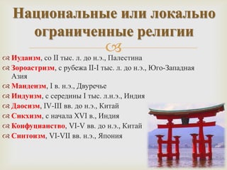 Национальные или локально
     ограниченные религии
                                 
 Иудаизм, со II тыс. л. до н.э., Палестина
 Зороастризм, с рубежа II-I тыс. л. до н.э., Юго-Западная
  Азия
 Мандеизм, I в. н.э., Двуречье
 Индуизм, с середины I тыс. л.н.э., Индия
 Даосизм, IV-III вв. до н.э., Китай
 Сикхизм, с начала XVI в., Индия
 Конфуцианство, VI-V вв. до н.э., Китай
 Синтоизм, VI-VII вв. н.э., Япония
 