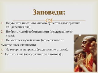 Заповеди:
1.
                               
     Не убивать ни одного живого существа (воздержание
   от нанесения зла).
2. Не брать чужой собственности (воздержание от
   краж).
3. Не касаться чужой жены (воздержание от
чувственных излишеств).
4. Не говорить неправду (воздержание от лжи).
5. Не пить вина (воздержание от алкоголя).
 