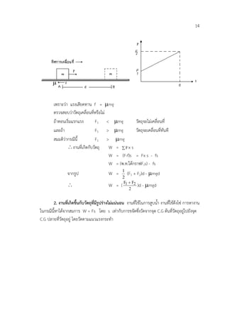 14




        เพราะวา แรงเสียดทาน f = µmg
        ตรวจสอบวาวัตถุเคลื่อนที่หรือไม
        ถาตอนเริ่มแรกแรง        F1 < µmg              วัตถุจะไมเคลื่อนที่
        และถา                   F1 > µmg              วัตถุจะเคลื่อนที่ทันที
        สมมติวากรณีนี้          F1 > µmg
                ∴ งานที่เกิดกับวัตถุ     W = ∑ Fx s
                                         W = (F-f)s = Fx s - fs
                                         W = (พ.ท.ใตกราฟF,s) - fs
                 จากรูป                    W =      1
                                                       (F1 + F2)d - µmgd
                                                    2
                 ∴                         W =     ( F1 + F2 )d - µmgd
                                                        2


       2. งานที่เกิดขึ้นกับวัตถุที่มีรูปรางไมแนนอน งานที่ใชในการสูบน้ํา งานที่ใชดึงโซ การหางาน
ในกรณีนี้หาไดจากสมการ W = Fs โดย s เทากับการขจัดซึ่งวัดจากจุด C.G ตนที่วัตถุอยูไปยังจุด
C.G ปลายที่วัตถุอยู โดยวัดตามแนวแรงกระทํา
 
