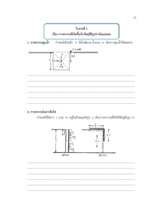 15

                                          ใบงานที่ 1
                     เรื่อง การหางานที่เกิดขึ้นกับวัตถุที่มีรูปรางไมแนนอน

1. การหางานสูบน้ํา     กําหนดใหบอลึก h มีน้ําเต็มบอ น้ํามวล m ตองการสูบน้ําใหหมดบอ




………………………………………………………………………………………………………………………………………………
………………………………………………………………………………………………………………………………………………
………………………………………………………………………………………………………………………………………………
………………………………………………………………………………………………………………………………………………
………………………………………………………………………………………………………………………………………………
………………………………………………………………………………………………………………………………………………

2. การหางานในการดึงโซ
       กําหนดใหโซยาว l มวล m อยูในลักษณะดังรูป a ตองการหางานที่ดึงโซใหอยูดังรูป b




………………………………………………………………………………………………………………………………………………
………………………………………………………………………………………………………………………………………………
………………………………………………………………………………………………………………………………………………
………………………………………………………………………………………………………………………………………………
………………………………………………………………………………………………………………………………………………
………………………………………………………………………………………………………………………………………………
 