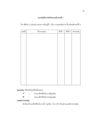18

                              แบบบันทึกการทํากิจกรรมใบงานที่ 1

     วิชา ฟสิกส 2 (ว30202) หนวยการเรียนรูที่ 1 เรื่อง งานและพลังงาน ชั้น มัธยมศึกษาปที่ 4

      เลขที่                  ชื่อ-นามสกุล                   ขอที่ 1 ขอที่ 2 หมายเหตุ




หมายเหตุ ใหบันทึกโดยใชเครื่องหมาย
        =             ทําแบบฝกหัดในใบงานไดถูกตอง
              =       ทําแบบฝกหัดในใบงานไมถูกตอง
เกณฑการประเมิน
       นักเรียนทําแบบฝกหัดในใบงานที่ 1 ถูกตอง 1 ใน 2 ขอ จึงจะผานเกณฑการประเมิน
 