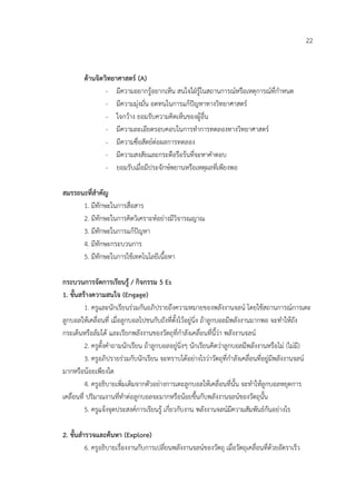 22


        ดานจิตวิทยาศาสตร (A)
                - มีความอยากรูอยากเห็น สนใจใฝรูในสถานการณหรือเหตุการณที่กําหนด
                - มีความมุงมั่น อดทนในการแกปญหาทางวิทยาศาสตร
                - ใจกวาง ยอมรับความคิดเห็นของผูอื่น
                - มีความละเอียดรอบคอบในการทําการทดลองทางวิทยาศาสตร
                - มีความซื่อสัตยตอผลการทดลอง
                - มีความสงสัยและกระตือรือรนที่จะหาคําตอบ
                - ยอมรับเมื่อมีประจักษพยานหรือเหตุผลที่เพียงพอ

สมรรถนะที่สําคัญ
      1. มีทักษะในการสื่อสาร
      2. มีทักษะในการคิดวิเคราะหอยางมีวิจารณญาณ
      3. มีทักษะในการแกปญหา
      4. มีทักษะกระบวนการ
      5. มีทักษะในการใชเทคโนโลยีเนื้อหา

กระบวนการจัดการเรียนรู / กิจกรรม 5 Es
1. ขั้นสรางความสนใจ (Engage)
          1. ครูและนักเรียนรวมกันอภิปรายถึงความหมายของพลังงานจลน โดยใชสถานการณการเตะ
ลูกบอลใหเคลื่อนที่ เมื่อลูกบอลไปชนกับถังที่ตั้งไวอยูนิ่ง ถาลูกบอลมีพลังงานมากพอ จะทําใหถัง
กระเด็นหรือลมได และเรียกพลังงานของวัตถุที่กําลังเคลื่อนที่นี้วา พลังงานจลน
          2. ครูตั้งคําถามนักเรียน ถาลูกบอลอยูนิ่งๆ นักเรียนคิดวาลูกบอลมีพลังงานหรือไม (ไมมี)
          3. ครูอภิปรายรวมกับนักเรียน จะทราบไดอยางไรวาวัตถุที่กําลังเคลื่อนที่อยูมีพลังงานจลน
มากหรือนอยเพียงใด
          4. ครูอธิบายเพิ่มเติมจากตัวอยางการเตะลูกบอลใหเคลื่อนที่นั้น จะทําใหลูกบอลหยุดการ
เคลื่อนที่ ปริมาณงานที่ทําตอลูกบอลจะมากหรือนอยขึ้นกับพลังงานจลนของวัตถุนั้น
          5. ครูแจงจุดประสงคการเรียนรู เกี่ยวกับงาน พลังงานจลนมีความสัมพันธกันอยางไร

2. ขั้นสํารวจและคนหา (Explore)
          6. ครูอธิบายเรื่องงานกับการเปลี่ยนพลังงานจลนของวัตถุ เมื่อวัตถุเคลื่อนที่ดวยอัตราเร็ว
 