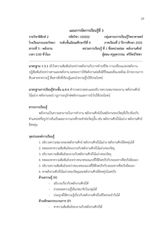 29

                                   แผนการจัดการเรียนรูที่ 3
รายวิชาฟสิกส 2                    รหัสวิชา ว30202                 กลุมสาระการเรียนรูวิทยาศาสตร
โรงเรียนกระแชงวิทยา ระดับชั้นมัธยมศึกษาปที่ 4                      ภาคเรียนที่ 2 ปการศึกษา 2555
สาระที่ 5 : พลังงาน                             หนวยการเรียนรู ที่ 1 ชื่อหนวยยอย พลังงานศักย
เวลา 2.00 ชั่วโมง                                                ผูสอน ครูยุพวรรณ ตรีรัตนวิชชา
………………………………………………………………………………………………………………………………………………
มาตรฐาน ว 5.1 เขาใจความสัมพันธระหวางพลังงานกับการดํารงชีวิต การเปลี่ยนแปลงพลังงาน
ปฏิสัมพันธระหวางสารและพลังงาน ผลของการใชพลังงานตอสิ่งมีชีวิตและสิ่งแวดลอม มีกระบวนการ
สืบเสาะหาความรู สื่อสารสิ่งที่เรียนรูและนําความรูไปใชประโยชน

มาตรฐานการเรียนรูชวงชั้น ม.4-6 สํารวจตรวจสอบและอธิบายความหมายของงาน พลังงานศักย
โนมถวง พลังงานจลน กฎการอนุรักษพลังงานและการนําไปใชประโยชน

สาระการเรียนรู
         พลังงานเปนความสามารถในการทํางาน พลังงานศักยเปนพลังงานของวัตถุที่เกี่ยวของกับ
ตําแหนงหรือรูปรางอันเปนผลมาจากแรงที่กระทําตอวัตถุนั้น เชน พลังงานศักยโนมถวง พลังงานศักย
ยืดหยุน

จุดประสงคการเรียนรู
       1. อธิบายความหมายของพลังงานศักย พลังงานศักยโนมถวง พลังงานศักยยืดหยุนได
       2. ทดลองหาความสัมพันธของงานกับพลังงานศักยโนมถวงของวัตถุ
       3. อธิบายความสัมพันธของงานกับพลังงานศักยโนมถวงของวัตถุ
       4. ทดลองหาความสัมพันธระหวางขนาดของแรงที่ใชดึงสปริงกับระยะทางที่สปริงยืดออก
       5. อธิบายความสัมพันธระหวางขนาดของแรงที่ใชดึงสปริงกับระยะทางที่สปริงยืดออก
       6. หาพลังงานศักยโนมถวงของวัตถุและพลังงานศักยยืดหยุนในสปริง
       ดานความรู (K)
               - อธิบายเกี่ยวกับพลังงานศักยได
               - ถายทอดความรูใหแกสมาชิกในกลุมได
               - ประยุกตใชความรูเกี่ยวกับพลังงานศักยในชีวิตประจําวันได
       ดานทักษะกระบวนการ (P)
               - หาความสัมพันธของงานกับพลังงานศักยได
 