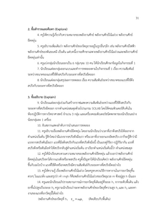 31

2. ขั้นสํารวจและคนหา (Explore)
          4. ครูใหความรูเกี่ยวกับความหมายของพลังงานศักย พลังงานศักยโนมถวง พลังงานศักย
ยืดหยุน
          5. ครูอธิบายเพิ่มเติมวา พลังงานศักยของวัตถุอาจอยูในรูปอื่นๆอีก เชน พลังงานศักยไฟฟา
พลังงานศักยของพันธะเคมี เปนตน แตบทนี้เราจะศึกษาเฉพาะพลังงานศักยโนมถวงและพลังงานศักย
ยืดหยุนเทานั้น
          6. ครูแบงกลุมนักเรียนออกเปน 6 กลุมๆละ 10 คน ใหนักเรียนศึกษาขอมูลในกิจกรรมที่ 1
          7. นักเรียนแตละกลุมออกแบบและทําการทดลองตามใบกิจกรรมที่ 1 เรื่อง ความสัมพันธ
ระหวางขนาดของแรงที่ใชดึงสปริงกับระยะทางที่สปริงยืดออก
          8. นักเรียนแตละกลุมสรุปผลการทดลอง เรื่อง ความสัมพันธระหวางขนาดของแรงที่ใชดึง
สปริงกับระยะทางที่สปริงยืดออก

3. ขั้นอธิบาย (Explain)
         9. นักเรียนแตละกลุมรวมกันสรางกราฟแสดงความสัมพันธระหวางแรงที่ใชดึงสปริงกับ
ระยะทางที่สปริงยืดออก จากตําแหนงสมดุลดวยโปรแกรม SCILAB โดยใชคอมพิวเตอรสืบคนใน
หองปฏิบัติการทางวิทยาศาสตร จํานวน 3 กลุม และเครื่องคอมพิวเตอรชนิดพกพาของนักเรียนอยาง
นอยกลุมละ 1 เครื่อง
         10. จับสลากแสดงลําดับการนําเสนอการทดลอง
         11. ครูอธิบายเรื่องพลังงานศักยยืดหยุน โดยถามนักเรียนวาเวลาที่เราดึงสปริงใหออกจาก
ตําแหนงเริ่มตน รูสึกไหมวามีแรงจากสปริงดึงมือเรา หรือเวลาที่เราออกแรงอัดสปริง เราก็จะรูสึกวามี
แรงจากสปริงดันมือเรา แรงที่มือดึงสปริงกับแรงที่สปริงดึงมือนี้ เปนแรงคูกิริยา-ปฏิกิริยากัน แรงที่
สปริงดึงหรือดันมือทําใหสปริงกลับสูตําแหนงเริ่มตน เราเรียกตําแหนงเริ่มตนนี้วา ตําแหนงสมดุล
         12. ครูใหนักเรียนทบทวนความหมายของพลังงานศักยยืดหยุน แลวบอกวาพลังงานศักย
ยืดหยุนในสปริงหาไดจากแรงดึงหรือกดสปริง ครูตั้งปญหาใหนักเรียนคิดวา พลังงานศักยยืดหยุน
ขึ้นกับอะไรบาง แรงที่ใชดึงหรือกดสปริงมีความสัมพันธกับระยะทางที่สปริงยืดอยางไร
         13. ครูใหความรู เรื่องพลังงานศักยโนมถวง โดยครูทบทวนวิธีการหางานในการยกวัตถุขึ้น
ตรงๆ ในแนวดิ่ง และสรุปวา คา mgh ก็คือพลังงานศักยโนมถวงของวัตถุมวล m ซึงอยูสูง h นั่นเอง
         14. ครูและนักเรียนอภิปรายสถานการณการยกวัตถุที่เดิมอยูที่ระยะ h1 จากระดับพื้นดิน แลว
ยกขึ้นไปสูงเปนระยะ h2 ครูถามนักเรียนวาจะหาพลังงานศักยของวัตถุที่ความสูง h1 และ h2 และหา
งานของแรงที่ยกวัตถุนี้ไดอยางไร
          (พลังงานศักยของวัตถุที่ h1 E p1 = mgh1 (คิดเทียบกับพื้นดิน)
 