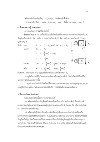32

          พลังงานศักยของวัตถุที่ h2 E p2 = mgh 2 (คิดเทียบกับพื้นดิน)
          งานของแรงที่ยกวัตถุ mg(h 2 − h1 ) = mgh 2 − mgh1 ดังนั้น = mgh 2 − mgh1 )
                                                                       Fd

4. ขั้นขยายความรู (Elaborate)
         15. ครูยกตัวอยางการแกปญหาดังนี้
         ตัวอยาง วัตถุมวล m เคลื่อนที่ในแนวดิ่ง โดยมีแรงตานของอากาศกระทําตอวัตถุเทากับ f
วัตถุผานตําแหนง (1) มีความเร็ว v1 และผานตําแหนง (2) มีความเร็ว v2 โดยตําแหนง (1) และ
(2) หางกัน h
วิธีทํา จาก               W = E2 - E1 จะได Wf = E2 - E1
         จากรูป           Wf = -fh
                                         1
                         E1     =          mv1 + mgh
                                              2
                                         2
                                          1
                         E2     =           mv 2
                                               2
                                          2
                                            1         1
        แทนคา            -fh        =        mv 2 - ( mv1 + mgh)
                                                 2
                                                         2
                                            2         2
        หรือ             fh      =       ( mv1 + mgh) - 1 mv 2
                                           1    2
                                                              2
                                           2               2
ขอสังเกต ; งานจากแรง mg อยูในรูปพลังงานศักยจึงแทนในคาของ E1
         16. ครูเปดโอกาสใหนักเรียนสอบถามเนื้อหาเรื่อง พลังงานศักย วามีสวนไหนที่ยังไมเขาใจ
และใหความรูเพิ่มเติมในสวนนั้น
         17. ครูอภิปรายรวมกับนักเรียนโดยใช Interactive Simulations: mass-spring-lab_en.jar
ตามคูมือโปรแกรมสื่อการเรียนการสอนวิชาฟสิกส 2 (ว30202) เรื่อง งานและพลังงาน

5. ขั้นประเมินผล (Evaluate)
          ครูนําอภิปราย สรุปเนื้อหา ดวยคําถามตอไปนี้
              18. พลังงานศักยของวัตถุ คืออะไร ที่เราศึกษามีอะไรบาง (พลังงานศักย คือ พลังงานที่
สะสมในวัตถุอันเนื่องมาจากตําแหนงของวัตถุ ที่ศึกษาแบงออกเปน 2 ประเภท คือ พลังงานศักยโนม
ถวง และ พลังงานศักยยืดหยุน)
              19. พลังงานศักยโนมถวงกับพลังงานศักยยืดหยุนมีความหมายวาอยางไร เหมือนหรือ
แตกตางกันอยางไร (พลังงานศักยโนมถวง (Gravitational Potential Energy) คือ พลังงานศักยของ
วัตถุซึ่งอยูในที่สูง เกิดเนื่องจากแรงโนมถวงของโลกที่กระทําตอวัตถุ ขึ้นอยูกับตําแหนงความสูงจาก
ระดับอางอิง / พลังงานศักยยืดหยุน (Elastic Potential Energy) คือ พลังงานศักยของสปริงขณะที่
ยืดออก หรือหดเขาจากตําแหนงสมดุล )
 