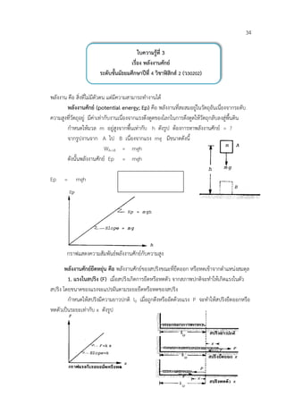 34

                                          ใบความรูที่ 3
                                      เรื่อง พลังงานศักย
                       ระดับชั้นมัธยมศึกษาปที่ 4 วิชาฟสิกส 2 (ว30202)


พลังงาน คือ สิ่งที่ไมมีตัวตน แตมีความสามารถทํางานได
       พลังงานศักย (potential energy; Ep) คือ พลังงานที่สะสมอยูในวัตถุอันเนื่องจากระดับ
ความสูงที่วัตถุอยู มีคาเทากับงานเนื่องจากแรงดึงดูดของโลกในการดึงดูดใหวัตถุกลับลงสูพื้นดิน
       กําหนดใหมวล m อยูสูงจากพื้นเทากับ h ดังรูป ตองการหาพลังงานศักย = ?
       จากรูปงานจาก A ไป B เนื่องจากแรง mg มีขนาดดังนี้
                             WA->B = mgh
       ดังนั้นพลังงานศักย Ep = mgh

Ep    =     mgh




        กราฟแสดงความสัมพันธพลังงานศักยกับความสูง

       พลังงานศักยยืดหยุน คือ พลังงานศักยของสปริงขณะที่ยืดออก หรือหดเขาจากตําแหนงสมดุล
        1. แรงในสปริง (F) เมื่อสปริงเกิดการยืดหรือหดตัว จากสภาพปกติจะทําใหเกิดแรงในตัว
สปริง โดยขนาดของแรงจะแปรผันตามระยะยืดหรือหดของสปริง
        กําหนดใหสปริงมีความยาวปกติ l0 เมื่อถูกดึงหรืออัดดวยแรง P จะทําใหสปริงยืดออกหรือ
หดตัวเปนระยะเทากับ x ดังรูป
 