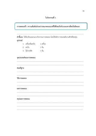 36

                                    ใบกิจกรรมที่ 1


การทดลองที่ 1 ความสัมพันธระหวางขนาดของแรงที่ใชดึงสปริงกับระยะทางที่สปริงยืดออก

………………………………………………………………………………………………………………………………………………
คําชี้แจง ใหนักเรียนออกแบบกิจกรรมการทดลอง โดยใชหลักการของพลังงานศักยยืดหยุน
อุปกรณ
         1. เครื่องชั่งสปริง   1 เครื่อง
         2. สปริง              1 อัน
         3. ไมบรรทัด          1 อัน

จุดประสงคของการทดลอง
………………………………………………………………………………………………………………………………………………
………………………………………………………………………………………………………………………………………………
สมมติฐาน
………………………………………………………………………………………………………………………………………………
………………………………………………………………………………………………………………………………………………
วิธีการทดลอง
………………………………………………………………………………………………………………………………………………
………………………………………………………………………………………………………………………………………………
ผลการทดลอง
………………………………………………………………………………………………………………………………………………
………………………………………………………………………………………………………………………………………………
สรุปผลการทดลอง
………………………………………………………………………………………………………………………………………………
………………………………………………………………………………………………………………………………………………
…………………………………………………………………………………………………………………………………………….
 