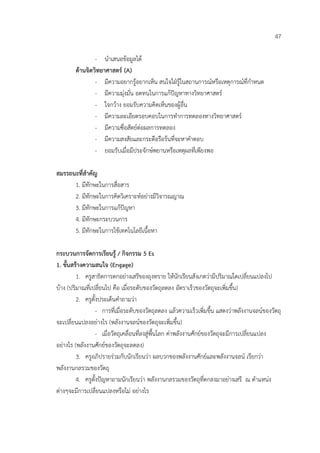 47

                - นําเสนอขอมูลได
        ดานจิตวิทยาศาสตร (A)
                - มีความอยากรูอยากเห็น สนใจใฝรูในสถานการณหรือเหตุการณที่กําหนด
                - มีความมุงมั่น อดทนในการแกปญหาทางวิทยาศาสตร
                - ใจกวาง ยอมรับความคิดเห็นของผูอื่น
                - มีความละเอียดรอบคอบในการทําการทดลองทางวิทยาศาสตร
                - มีความซื่อสัตยตอผลการทดลอง
                - มีความสงสัยและกระตือรือรนที่จะหาคําตอบ
                - ยอมรับเมื่อมีประจักษพยานหรือเหตุผลที่เพียงพอ

สมรรถนะที่สําคัญ
      1. มีทักษะในการสื่อสาร
      2. มีทักษะในการคิดวิเคราะหอยางมีวิจารณญาณ
      3. มีทักษะในการแกปญหา
      4. มีทักษะกระบวนการ
      5. มีทักษะในการใชเทคโนโลยีเนื้อหา

กระบวนการจัดการเรียนรู / กิจกรรม 5 Es
1. ขั้นสรางความสนใจ (Engage)
         1. ครูสาธิตการตกอยางเสรีของถุงทราย ใหนักเรียนสังเกตวามีปริมาณใดเปลี่ยนแปลงไป
บาง (ปริมาณที่เปลี่ยนไป คือ เมื่อระดับของวัตถุลดลง อัตราเร็วของวัตถุจะเพิ่มขึ้น)
         2. ครูตั้งประเด็นคําถามวา
                  - การที่เมื่อระดับของวัตถุลดลง แลวความเร็วเพิ่มขึ้น แสดงวาพลังงานจลนของวัตถุ
จะเปลี่ยนแปลงอยางไร (พลังงานจลนของวัตถุจะเพิ่มขึ้น)
                  - เมื่อวัตถุเคลื่อนที่ลงสูพื้นโลก คาพลังงานศักยของวัตถุจะมีการเปลี่ยนแปลง
อยางไร (พลังงานศักยของวัตถุจะลดลง)
         3. ครูอภิปรายรวมกับนักเรียนวา ผลบวกของพลังงานศักยและพลังงานจลน เรียกวา
พลังงานกลรวมของวัตถุ
         4. ครูตั้งปญหาถามนักเรียนวา พลังงานกลรวมของวัตถุที่ตกลงมาอยางเสรี ณ ตําแหนง
ตางๆจะมีการเปลี่ยนแปลงหรือไม อยางไร
 