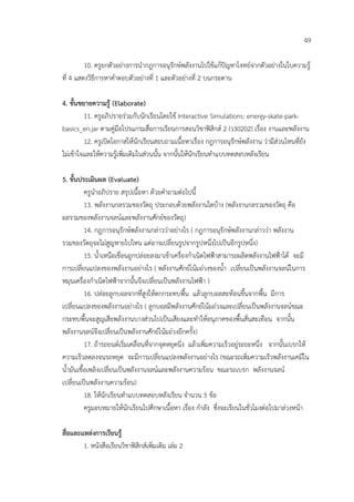 49

         10. ครูยกตัวอยางการนํากฎการอนุรักษพลังงานไปใชแกปญหาโจทยจากตัวอยางในใบความรู
ที่ 4 แสดงวิธีการหาคําตอบตัวอยางที่ 1 และตัวอยางที่ 2 บนกระดาน

4. ขั้นขยายความรู (Elaborate)
         11. ครูอภิปรายรวมกับนักเรียนโดยใช Interactive Simulations: energy-skate-park-
basics_en.jar ตามคูมือโปรแกรมสื่อการเรียนการสอนวิชาฟสิกส 2 (ว30202) เรื่อง งานและพลังงาน
         12. ครูเปดโอกาสใหนักเรียนสอบถามเนื้อหาเรื่อง กฎการอนุรักษพลังงาน วามีสวนไหนที่ยัง
ไมเขาใจและใหความรูเพิ่มเติมในสวนนั้น จากนั้นใหนักเรียนทําแบบทดสอบหลังเรียน

5. ขั้นประเมินผล (Evaluate)
           ครูนําอภิปราย สรุปเนื้อหา ดวยคําถามตอไปนี้
           13. พลังงานกลรวมของวัตถุ ประกอบดวยพลังงานใดบาง (พลังงานกลรวมของวัตถุ คือ
ผลรวมของพลังงานจลนและพลังงานศักยของวัตถุ)
           14. กฎการอนุรักษพลังงานกลาววาอยางไร ( กฎการอนุรักษพลังงานกลาววา พลังงาน
รวมของวัตถุจะไมสูญหายไปไหน แตอาจเปลี่ยนรูปจากรูปหนึ่งไปเปนอีกรูปหนึ่ง)
           15. น้ําเหนือเขื่อนถูกปลอยลงมาเขาเครื่องกําเนิดไฟฟาสามารถผลิตพลังงานไฟฟาได จะมี
การเปลี่ยนแปลงของพลังงานอยางไร ( พลังงานศักยโนมถวงของน้ํา เปลี่ยนเปนพลังงานจลนในการ
หมุนเครื่องกําเนิดไฟฟาจากนั้นจึงเปลี่ยนเปนพลังงานไฟฟา )
           16. ปลอยลูกบอลจากที่สูงใหตกกระทบพื้น แลวลูกบอลสะทอนขึ้นจากพื้น มีการ
เปลี่ยนแปลงของพลังงานอยางไร ( ลูกบอลมีพลังงานศักยโนมถวงและเปลี่ยนเปนพลังงานจลนขณะ
กระทบพื้นจะสูญเสียพลังงานบางสวนไปเปนเสียงและทําใหอนุภาคของพื้นสั่นสะเทือน จากนั้น
พลังงานจลนจึงเปลี่ยนเปนพลังงานศักยโนมถวงอีกครั้ง)
           17. ถารถยนตเริ่มเคลื่อนที่จากจุดหยุดนิ่ง แลวเพิ่มความเร็วอยูระยะหนึ่ง จากนั้นเบรกให
ความเร็วลดลงจนรถหยุด จะมีการเปลี่ยนแปลงพลังงานอยางไร (ขณะรถเพิ่มความเร็วพลังงานเคมีใน
น้ํามันเชื้อเพลิงเปลี่ยนเปนพลังงานจลนและพลังงานความรอน ขณะรถเบรก พลังงานจลน
เปลี่ยนเปนพลังงานความรอน)
           18. ใหนักเรียนทําแบบทดสอบหลังเรียน จํานวน 5 ขอ
           ครูมอบหมายใหนักเรียนไปศึกษาเนื้อหา เรื่อง กําลัง ซึ่งจะเรียนในชั่วโมงตอไปมาลวงหนา

สื่อและแหลงการเรียนรู
        1. หนังสือเรียนวิชาฟสิกสเพิ่มเติม เลม 2
 