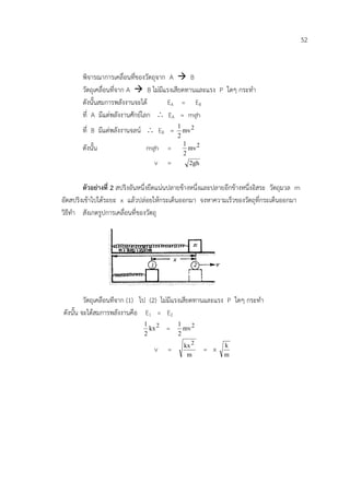 52


       พิจารณาการเคลื่อนที่ของวัตถุจาก A  B
       วัตถุเคลื่อนที่จาก A  B ไมมีแรงเสียดทานและแรง P ใดๆ กระทํา
       ดังนั้นสมการพลังงานจะได        EA = E B
       ที่ A มีแตพลังงานศักยโลก ∴ EA = mgh
       ที่ B มีแตพลังงานจลน ∴ EB =        1
                                              mv 2
                                            2
                                              1
       ดังนั้น                 mgh =            mv 2
                                              2
                                   v   =        2gh


        ตัวอยางที่ 2 สปริงอันหนึ่งยึดแนนปลายขางหนึ่งและปลายอีกขางหนึ่งอิสระ วัตถุมวล m
อัดสปริงเขาไปไดระยะ x แลวปลอยใหกระเด็นออกมา จงหาความเร็วของวัตถุที่กระเด็นออกมา
วิธีทํา สังเกตรูปการเคลื่อนที่ของวัตถุ




         วัตถุเคลื่อนที่จาก (1) ไป (2) ไมมีแรงเสียดทานและแรง P ใดๆ กระทํา
ดังนั้น จะไดสมการพลังงานคือ E1 = E2
                               1 2          1
                                 kx    =      mv 2
                               2            2
                                              kx 2           k
                                   v    =              = x
                                               m             m
 