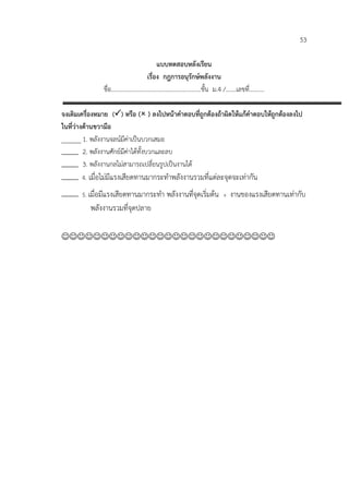 53

                                แบบทดสอบหลังเรียน
                           เรื่อง กฎการอนุรักษพลังงาน
               ชื่อ……………………………………………………ชั้น ม.4 /…….เลขที่……….

จงเติมเครื่องหมาย () หรือ ( ) ลงไปหนาคําตอบที่ถูกตองถาผิดใหแกคําตอบใหถูกตองลงไป
ในที่วางดานขวามือ
______ 1. พลังงานจลนมีคาเปนบวกเสมอ
         2. พลังงานศักยมีคาไดทั้งบวกและลบ
         3. พลังงานกลไมสามารถเปลี่ยนรูปเปนงานได
       4. เมื่อไมมีแรงเสียดทานมากระทําพลังงานรวมที่แตละจุดจะเทากัน

       5. เมื่อมีแรงเสียดทานมากระทํา พลังงานทีจุดเริ่มตน +
                                              ่               งานของแรงเสียดทานเทากับ
                                                                                 
          พลังงานรวมที่จุดปลาย


 