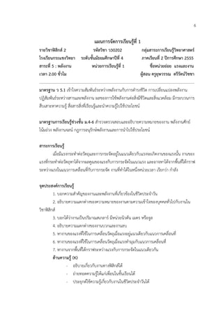 6

                                  แผนการจัดการเรียนรูที่ 1
รายวิชาฟสิกส 2                    รหัสวิชา ว30202                กลุมสาระการเรียนรูวิทยาศาสตร
โรงเรียนกระแชงวิทยา ระดับชั้นมัธยมศึกษาปที่ 4                     ภาคเรียนที่ 2 ปการศึกษา 2555
สาระที่ 5 : พลังงาน                หนวยการเรียนรูที่ 1                ชื่อหนวยยอย แรงและงาน
เวลา 2.00 ชั่วโม                                                  ผูสอน ครูยุพวรรณ ตรีรัตนวิชชา
………………………………………………………………………………………………………………………………………………
มาตรฐาน ว 5.1 เขาใจความสัมพันธระหวางพลังงานกับการดํารงชีวิต การเปลี่ยนแปลงพลังงาน
ปฏิสัมพันธระหวางสารและพลังงาน ผลของการใชพลังงานตอสิ่งมีชีวิตและสิ่งแวดลอม มีกระบวนการ
สืบเสาะหาความรู สื่อสารสิ่งที่เรียนรูและนําความรูไปใชประโยชน

มาตรฐานการเรียนรูชวงชั้น ม.4-6 สํารวจตรวจสอบและอธิบายความหมายของงาน พลังงานศักย
โนมถวง พลังงานจลน กฎการอนุรักษพลังงานและการนําไปใชประโยชน

สาระการเรียนรู
        เมื่อมีแรงกระทําตอวัตถุและการกระจัดอยูในแนวเดียวกับแรงจะเกิดงานของแรงนั้น งานของ
แรงที่กระทําตอวัตถุหาไดจากผลคูณของแรงกับการกระจัดในแนวแรง และอาจหาไดจากพื้นที่ใตกราฟ
ระหวางแรงในแนวการเคลื่อนที่กับการกระจัด งานที่ทําไดในหนึ่งหนวยเวลา เรียกวา กําลัง

จุดประสงคการเรียนรู
         1. บอกความสําคัญของงานและพลังงานที่เกี่ยวของในชีวิตประจําวัน
         2. อธิบายความแตกตางของความหมายของงานตามความเขาใจของบุคคลทั่วไปกับงานใน
วิชาฟสิกส
         3. บอกไดวางานเปนปริมาณสเกลาร มีหนวยนิวตัน เมตร หรือจูล
         4. อธิบายความแตกตางของงานบวกและงานลบ
         5. หางานของแรงที่ใชในการเคลื่อนวัตถุเมื่อแรงอยูแนวเดียวกับแนวการเคลื่อนที่
         6. หางานของแรงที่ใชในการเคลื่อนวัตถุเมื่อแรงทํามุมกับแนวการเคลื่อนที่
         7. หางานจากพื้นที่ใตกราฟระหวางแรงกับการกระจัดในแนวเดียวกัน
         ดานความรู (K)
                 - อธิบายเกี่ยวกับงานทางฟสิกสได
                 - ถายทอดความรูใหแกเพื่อนในชั้นเรียนได
                 - ประยุกตใชความรูเกี่ยวกับงานในชีวิตประจําวันได
 