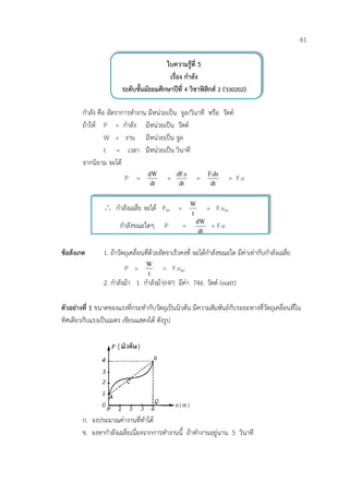 61

                                         ใบความรูที่ 5
                                          เรื่อง กําลัง
                        ระดับชั้นมัธยมศึกษาปที่ 4 วิชาฟสิกส 2 (ว30202)

        กําลัง คือ อัตราการทํางาน มีหนวยเปน จูล/วินาที หรือ วัตต
        ถาให P = กําลัง มีหนวยเปน วัตต
                  W = งาน มีหนวยเปน จูล
                  t = เวลา มีหนวยเปน วินาที
        จากนิยาม จะได
                                   dW          dF.s          F.ds
                         P =               =            =             = F.v
                                    dt          dt            dt


                ∴ กําลังเฉลี่ย จะได Pav =            W
                                                            = F.vav
                                                      t
                                                        dW
                       กําลังขณะใดๆ       P       =          = F.v
                                                         dt


ขอสังเกต       1. ถาวัตถุเคลื่อนที่ดวยอัตราเร็วคงที่ จะไดกําลังขณะใด มีคาเทากับกําลังเฉลี่ย
                                  W
                         P =             = F.vav
                                  t
                2. กําลังมา 1 กําลังมา(HP) มีคา 746 วัตต (watt)

ตัวอยางที่ 1 ขนาดของแรงที่กระทํากับวัตถุเปนนิวตัน มีความสัมพันธกับระยะทางที่วัตถุเคลื่อนที่ใน
ทิศเดียวกับแรงเปนเมตร เขียนแสดงได ดังรูป




        ก. จงประมาณคางานที่ทําได
        ข. จงหากําลังเฉลี่ยเนื่องจากการทํางานนี้ ถาทํางานอยูนาน 5 วินาที
 