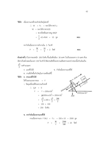 62


วิธีทํา เนื่องจากแรงที่กระทําตอวัตถุไมคงที่
                 ∴ W = Fs = พ.ท.ใตกราฟ F,s
                   W = พ.ท.ใตกราฟ ACB
                         = พ.ท.สี่เหลี่ยมคางหมู ABQP
                               1
                          =        x(1+4)x4 = 10 จูล                                     ตอบ
                               2


        หากําลังเนื่องจากการทํางานใน 5 วินาที
                           W                10
                 P =               =             = 2 วัตต                               ตอบ
                           t                 5


ตัวอยางที่ 2 วัวลากของหนัก 200 นิวตัน ขึ้นเนินซึ่งเอียง 30 องศา ไปเปนระยะทาง 10 เมตร ดวย
อัตราเร็วสม่ําเสมอในเวลา 100 วินาที ถาสัมประสิทธิ์ของความเสียดทานระหวางของนั้นกับเนินเปน
  3
      จงคํานวณหา
 2
        ก. แรงที่วัวใช                             ข. กําลังเนื่องจากแรงที่ใช
        ค. งานที่เกิดขึ้นกับวัตถุในการเคลื่อนที่นี้
วิธีทํา ก. หาแรงที่วัวใช
        ใหวัวออกแรงลากของ = F
         วัตถุเคลื่อนที่ดวยความเร็วคงที่
                ∴ ∑F = 0
                        F = f + 200sin300
                              = µ(200cos300) + 200sin300
                                        3              3       200
                               =            x 200 x        +
                                       2              2         2
                               = 150 + 100
                               = 250 นิวตัน

        ข. หากําลังเนื่องจากแรงที่ใช
               งานเนื่องจากแรง F (WF) = F.s = 250 x 10 = 2500 จูล
                                                           W         2500
                                                 P =             =          = 25 วัตต
                                                           t         100
 