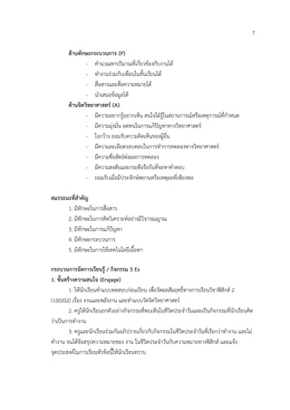 7

        ดานทักษะกระบวนการ (P)
                - คํานวณหาปริมาณที่เกี่ยวของกับงานได
                - ทํางานรวมกับเพื่อนในชั้นเรียนได
                - สื่อสารและสื่อความหมายได
                - นําเสนอขอมูลได
        ดานจิตวิทยาศาสตร (A)
                - มีความอยากรูอยากเห็น สนใจใฝรูในสถานการณหรือเหตุการณที่กําหนด
                - มีความมุงมั่น อดทนในการแกปญหาทางวิทยาศาสตร
                - ใจกวาง ยอมรับความคิดเห็นของผูอื่น
                - มีความละเอียดรอบคอบในการทําการทดลองทางวิทยาศาสตร
                - มีความซื่อสัตยตอผลการทดลอง
                - มีความสงสัยและกระตือรือรนที่จะหาคําตอบ
                - ยอมรับเมื่อมีประจักษพยานหรือเหตุผลที่เพียงพอ

สมรรถนะที่สําคัญ
      1. มีทักษะในการสื่อสาร
      2. มีทักษะในการคิดวิเคราะหอยางมีวิจารณญาณ
      3. มีทักษะในการแกปญหา
      4. มีทักษะกระบวนการ
      5. มีทักษะในการใชเทคโนโลยีเนื้อหา

กระบวนการจัดการเรียนรู / กิจกรรม 5 Es
1. ขั้นสรางความสนใจ (Engage)
         1. ใหนักเรียนทําแบบทดสอบกอนเรียน เพื่อวัดผลสัมฤทธิ์ทางการเรียนวิชาฟสิกส 2
(ว30202) เรื่อง งานและพลังงาน และทําแบบวัดจิตวิทยาศาสตร
         2. ครูใหนกเรียนยกตัวอยางกิจกรรมที่พบเห็นในชีวิตประจําวันและเปนกิจกรรมที่นักเรียนคิด
                   ั
วาเปนการทํางาน
         3. ครูและนักเรียนรวมกันอภิปรายเกี่ยวกับกิจกรรมในชีวิตประจําวันที่เรียกวาทํางาน และไม
ทํางาน จนไดขอสรุปความหมายของ งาน ในชีวิตประจําวันกับความหมายทางฟสิกส และแจง
จุดประสงคในการเรียนหัวขอนี้ใหนักเรียนทราบ
 