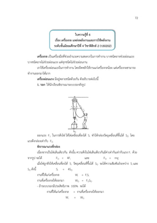 72


                                            ใบความรูที่ 6
                         เรื่อง เครื่องกล แหลงพลังงานและการใชพลังงาน
                        ระดับชั้นมัธยมศึกษาปที่ 4 วิชาฟสิกส 2 (ว30202)

       เครื่องกล เปนเครื่องมือที่ชวยอํานวยความสะดวกในการทํางาน บางชนิดอาจชวยผอนแรง
บางชนิดอาจไมชวยผอนแรง แตทุกชนิดไมชวยผอนงาน
       เราใชเครื่องผอนแรงในการทํางาน โดยยึดหลักใหงานแกเครื่องกลนอย แตเครื่องกลสามารถ
ทํางานออกมาไดมาก
       เครื่องผอนแรง มีอยูหลายชนิดดวยกัน ดังอธิบายตอไปนี้
       1. รอก ใหนักเรียนพิจารณาระบบรอกดังรูป




          ออกแรง F1 ในการดึงโซ ใหโซเคลื่อนที่ลงได Si ทําใหกลองวัตถุเคลื่อนที่ขึ้นได SO โดย
แรงดึงกลองเทากับ FO
          พิจารณาแรงที่กลอง
          เนื่องจากเปนโซเสนเดียวกัน ดังนั้น ความตึงในโซเสนเดียวกันมีคาเทากันเทากับแรง Fi ดวย
จากรูป จะได                  FO = 4Fi                    และ              FO = mg
          เมื่อโซถูกดึงใหเคลื่อนที่ลงได Si วัตถุเคลื่อนที่ขึ้นได SO จะไดความสัมพันธระหวาง Si และ
SO ดังนี้                     Si = 4SO
          งานที่ใหแกเครื่องกล                 Wi = FiSi
          งานที่เครื่องกลใหออกมา               WO = FOSO
          - ถาระบบรอกมีประสิทธิภาพ 100% จะได
                     งานที่ใหแกเครื่องกล = งานที่เครื่องกลใหออกมา
                                        Wi = WO
 