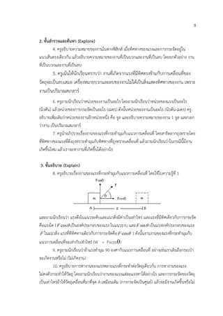 8

2. ขั้นสํารวจและคนหา (Explore)
          4. ครูอธิบายความหมายของงานในทางฟสิกส เมื่อทิศทางของแรงและการกระจัดอยูใน
แนวเสนตรงเดียวกัน แลวอธิบายความหมายของงานที่เปนบวกและงานที่เปนลบ โดยยกตัวอยาง งาน
ที่เปนบวกและงานที่เปนลบ
        5. ครูเนนใหนักเรียนทราบวา งานที่เกิดจากแรงที่มีทศตรงขามกับการเคลื่อนที่ของ
                                                           ิ
วัตถุจะเปนลบเสมอ เครื่องหมายบวกและลบของงานไมไดเปนสิ่งแสดงทิศทางของงาน เพราะ
งานเปนปริมาณสเกลาร
          6. ครูถามนักเรียนวาหนวยของงานเปนอะไร โดยถามนักเรียนวาหนวยของแรงเปนอะไร
(นิวตัน) แลวหนวยของการกระจัดเปนอะไร (เมตร) ดังนั้นหนวยของงานเปนอะไร (นิวตัน-เมตร) ครู
อธิบายเพิ่มเติมวาหนวยของงานอีกหนวยหนึ่ง คือ จูล และอธิบายความหมายของงาน 1 จูล และบอก
วางาน เปนปริมาณสเกลาร
          7. ครูนําอภิปรายเรื่องงานของแรงที่กระทํามุมกับแนวการเคลื่อนที่ โดยสาธิตลากถุงทรายโดย
ที่ทิศทางของแรงที่ดึงถุงทรายทํามุมกับทิศทางที่ถุงทรายเคลื่อนที่ แลวถามนักเรียนวาในกรณีนี้มีงาน
เกิดขึ้นไหม แลวเราจะหางานที่เกิดขึ้นไดอยางไร

3. ขั้นอธิบาย (Explain)
        8. ครูอธิบายเรื่องงานของแรงที่กระทํามุมกับแนวการเคลื่อนที่ โดยใชใบความรูที่ 1




และถามนักเรียนวา แรงดึงในแนวระดับและแนวดิ่งมีคาเปนเทาไหร และแรงที่มีทิศเดียวกับการกระจัด
คือแรงใด ( F cosθ เปนองคประกอบของแรง ในแนวราบ และ F sin θ เปนแรงองคประกอบของแรง
 
 F ในแนวดิ่ง แรงที่ทีทิศทางเดียวกับการกระจัดคือ F cos θ ) ดังนั้นงานงานของแรงที่กระทํามุมกับ

แนวการเคลื่อนที่จะเทากับเทาไหร (W = Fscosθ)
         9. ครูถามนักเรียนวาถาแรงทํามุม 90 องศากับแนวการเคลื่อนที่ อยางเชนเราเดินถือกระเปา
จะเกิดงานหรือไม (ไมเกิดงาน)
         10. ครูอธิบายการหางานของแรงหลายแรงที่กระทําตอวัตถุเดียวกัน การหางานของแรง
ไมคงตัวกระทําใหวัตถุ โดยถามนักเรียนวางานของแรงแตละแรงหาไดอยางไร และการกระจัดของวัตถุ
เปนเทาไหรถาใหวัตถุเคลื่อนที่มาที่จุด A เหมือนเดิม (การกระจัดเปนศูนย) แลวจะมีงานเกิดขึ้นหรือไม
 