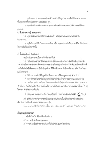 9

           11. ครูอธิบายการหางานของแรงไมคงตัวกระทําใหวัตถุ การหางานดวยวิธีการคํานวณจาก
พื้นที่ใตกราฟทั้งกรณีแรงคงตัว และแรงไมคงตัว
           12. ครูยกตัวอยางการคํานวณหางานจากแบบฝกเสริมประสบการณ 2 ขอ แสดงวิธีทําบน
กระดาน
4. ขั้นขยายความรู (Elaborate)
           13. ครูใหนักเรียนทําโจทยปญหาในใบงานที่ 1 แลวสุมนักเรียนออกมาแสดงวิธีทํา
บนกระดาน
           14. ครูเปดโอกาสใหนักเรียนสอบถามเนื้อหาเรื่อง แรงและงาน วามีสวนไหนที่ยังไมเขาใจและ
ใหความรูเพิ่มเติมในสวนนั้น

5. ขั้นประเมินผล (Evaluate)
         ครูนําอภิปราย สรุปเนื้อหา ดวยคําถามตอไปนี้
         15. งานในความหมายทั่วไปและงานในทางฟสิกสแตกตางกันอยางไร (สําหรับบุคคลทั่วไป
งาน หมายถึง การประกอบอาชีพหรือการกระทําภารกิจตางๆในชีวิตประจําวัน สวนงานในทางฟสิกส
จะเกิดขึ้นก็ตอเมื่อมีแรงมากระทําตอวัตถุ แลวทําใหวัตถุมีการกระจัด โดยปริมาณงานที่ทําขึ้นกับแรง
และการกระจัด )
         16. ถามีแรงมากระทําใหวัตถุเคลื่อนที่ เราจะหางานไดจากสูตรไหน ( W = Fs )
         17. ถาแรงที่กระทําใหวัตถุไมอยูในแนวเดียวกับการเคลื่อนที่เราจะหางานไดจากสูตรไหน
         18. งานเปนบวกกับงานเปนลบ มีความหมายวาอยางไร (งานเปนบวก หมายถึง งานของแรง
                                                                                            
 F เมื่อแรง F อยูในทิศเดียวกับการเคลื่อนที่ สวนงานที่เปนลบ หมายถึง งานของแรง F เมื่อแรง F อยู
ในทิศตรงขามกับการเคลื่อนที่)
                                                                                      n
        19. ถามีแรงหลายแรงมากระทําใหวัตถุเคลื่อนที่ เราจะหางานไดอยางไร = ∑ Fi ∆si )
                                                                           (W
                                                                                     i =1

        20. เราสามารถหางานจากกราฟไดอยางไร (งานเทากับพื้นที่ใตกราฟระหวางแรง(มีทิศ
เดียวกับการเคลื่อนที่) และขนาดของการกระจัด)
        ครูมอบหมายใหนักเรียนไปศึกษาเนื้อหาเรื่อง พลังงานจลน ซึ่งจะเรียนในชั่วโมงเรียนตอไป

สื่อและแหลงการเรียนรู
        1. หนังสือเรียนวิชาฟสิกสเพิ่มเติม เลม 2
        2. ใบความรที่ 1 เรื่อง แรงและงาน
                     ู
        3. ใบงานที่ 1 เรื่อง การหางานที่เกิดขึ้นกับวัตถุที่มีรูปรางไมแนนอน
 