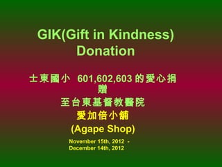 GIK(Gift in Kindness)
      Donation
士東國小 601,602,603 的愛心捐
         贈
   至台東基督教醫院
     愛加倍小舖
    (Agape Shop)
     November 15th, 2012 -
     December 14th, 2012
 