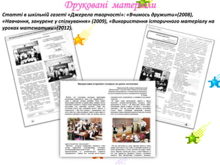 Друковані матеріали
Статті в шкільній газеті «Джерела творчості»: «Вчимось дружити»(2008),
«Навчання, занурене у спілкування» (2009), «Використання історичного матеріалу на
уроках математики»(2012).
 