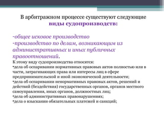 В арбитражном процессе существуют следующие
             виды судопроизводств:

-общее исковое производство
-производство по делам, возникающим из
административных и иных публичных
правоотношений.
К этому виду судопроизводства относятся:
•дела об оспаривании нормативных правовых актов полностью или в
части, затрагивающих права или интересы лиц в сфере
предпринимательской и иной экономической деятельности;
•дела об оспаривании ненормативных правовых актов, решений и
действий (бездействия) государственных органов, органов местного
самоуправления, иных органов, должностных лиц;
•дела об административных правонарушениях;
•дела о взыскании обязательных платежей и санкций;
 