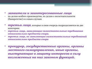 • заявители и заинтересованные лица
-   по делам особого производства, по делам о несостоятельности
    (банкротстве) и в иных случаях

• третьи лица, которые в свою очередь подразделяются на две
    категории:
•   третьи лица, заявляющие самостоятельные требования
    относительно предмета спора.
•   третьи лица, не заявляющие самостоятельных требований
    относительно предмета спора


• прокурор, государственные органы, органы
  местного самоуправления, иные органы,
  выступающие в защиту интересов в силу
  возложенных на них законом функций.
 