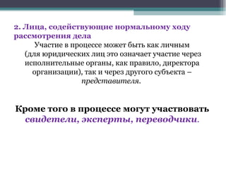 2. Лица, содействующие нормальному ходу
рассмотрения дела
      Участие в процессе может быть как личным
   (для юридических лиц это означает участие через
   исполнительные органы, как правило, директора
     организации), так и через другого субъекта –
                   представителя.


Кроме того в процессе могут участвовать
  свидетели, эксперты, переводчики.
 