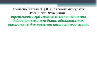 Согласно статьям 2, 3 ФЗ "О третейских судах в
             Российской Федерации"
 третейский суд может быть постоянно
  действующим или быть образованным
сторонами для решения конкретного спора.
 