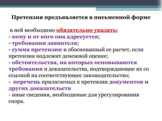 Претензия предъявляется в письменной форме

 в ней необходимо обязательно указать:
- кому и от кого она адресуется;
- требования заявителя;
- сумма претензии и обоснованный ее расчет, если
претензия подлежит денежной оценке;
- обстоятельства, на которых основываются
требования и доказательства, подтверждающие их со
ссылкой на соответствующее законодательство;
- перечень прилагаемых к претензии документов и
других доказательств
- иные сведения, необходимые для урегулирования
спора.
 