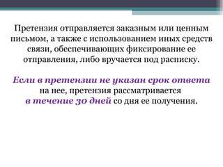 Претензия отправляется заказным или ценным
письмом, а также с использованием иных средств
    связи, обеспечивающих фиксирование ее
   отправления, либо вручается под расписку.

Если в претензии не указан срок ответа
     на нее, претензия рассматривается
  в течение 30 дней со дня ее получения.
 