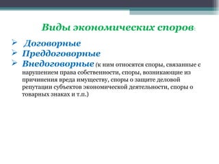 Виды экономических споров:
 Договорные
 Преддоговорные
 Внедоговорные (к ним относятся споры, связанные с
  нарушением права собственности, споры, возникающие из
  причинения вреда имуществу, споры о защите деловой
  репутации субъектов экономической деятельности, споры о
  товарных знаках и т.п.)
 
