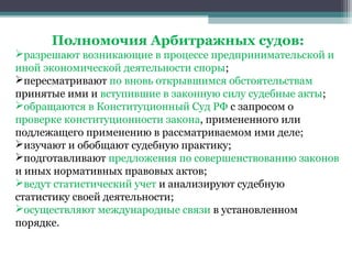 Полномочия Арбитражных судов:
разрешают возникающие в процессе предпринимательской и
иной экономической деятельности споры;
пересматривают по вновь открывшимся обстоятельствам
принятые ими и вступившие в законную силу судебные акты;
обращаются в Конституционный Суд РФ с запросом о
проверке конституционности закона, примененного или
подлежащего применению в рассматриваемом ими деле;
изучают и обобщают судебную практику;
подготавливают предложения по совершенствованию законов
и иных нормативных правовых актов;
ведут статистический учет и анализируют судебную
статистику своей деятельности;
осуществляют международные связи в установленном
порядке.
 