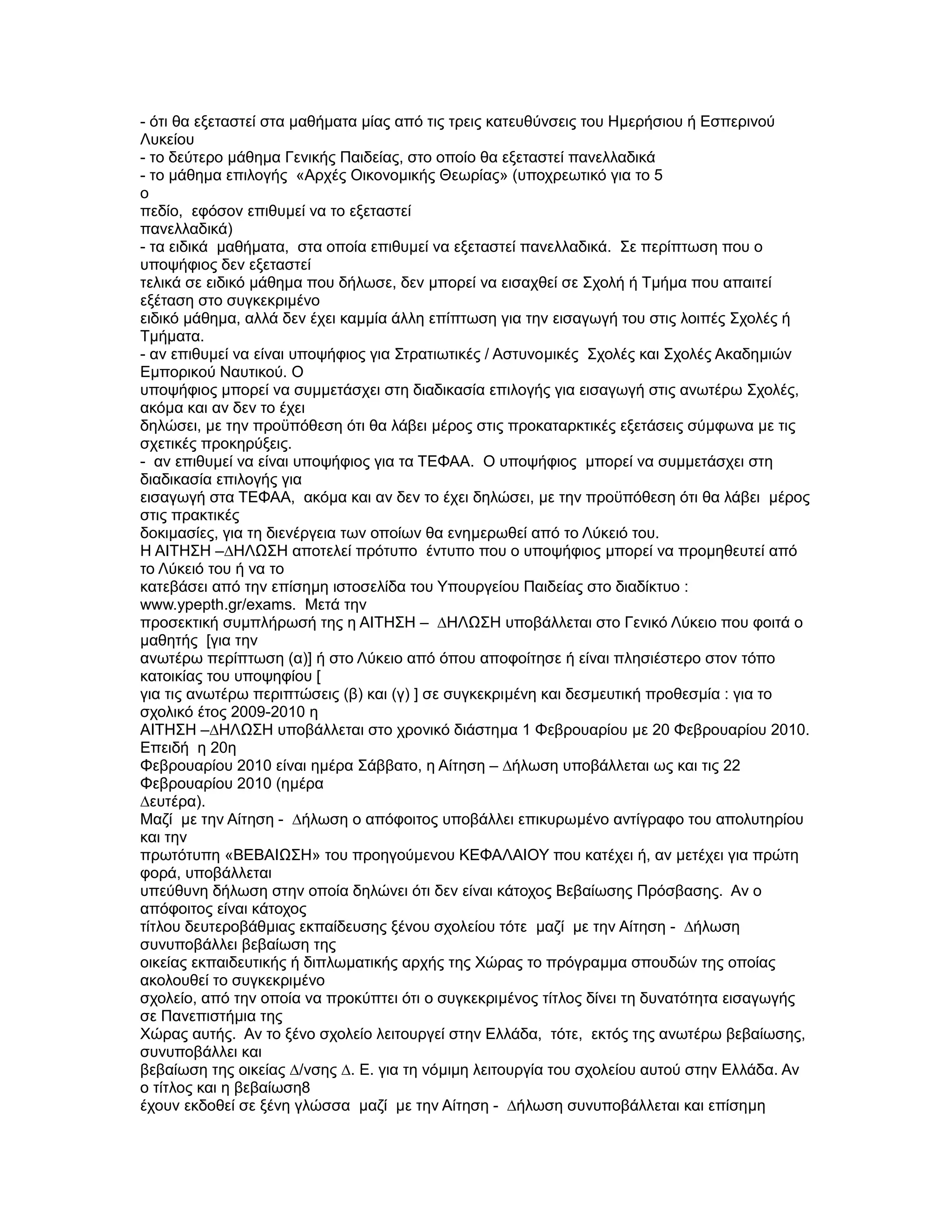 - ότι θα εξεταστεί στα µαθήµατα µίας από τις τρεις κατευθύνσεις του Ηµερήσιου ή Εσπερινού
Λυκείου
- το δεύτερο µάθηµα Γενικής Παιδείας, στο οποίο θα εξεταστεί πανελλαδικά
- το µάθηµα επιλογής «Αρχές Οικονοµικής Θεωρίας» (υποχρεωτικό για το 5
ο
πεδίο, εφόσον επιθυµεί να το εξεταστεί
πανελλαδικά)
- τα ειδικά µαθήµατα, στα οποία επιθυµεί να εξεταστεί πανελλαδικά. Σε περίπτωση που ο
υποψήφιος δεν εξεταστεί
τελικά σε ειδικό µάθηµα που δήλωσε, δεν µπορεί να εισαχθεί σε Σχολή ή Τµήµα που απαιτεί
εξέταση στο συγκεκριµένο
ειδικό µάθηµα, αλλά δεν έχει καµµία άλλη επίπτωση για την εισαγωγή του στις λοιπές Σχολές ή
Τµήµατα.
- αν επιθυµεί να είναι υποψήφιος για Στρατιωτικές / Αστυνοµικές Σχολές και Σχολές Ακαδηµιών
Εµπορικού Ναυτικού. Ο
υποψήφιος µπορεί να συµµετάσχει στη διαδικασία επιλογής για εισαγωγή στις ανωτέρω Σχολές,
ακόµα και αν δεν το έχει
δηλώσει, µε την προϋπόθεση ότι θα λάβει µέρος στις προκαταρκτικές εξετάσεις σύµφωνα µε τις
σχετικές προκηρύξεις.
- αν επιθυµεί να είναι υποψήφιος για τα ΤΕΦΑΑ. Ο υποψήφιος µπορεί να συµµετάσχει στη
διαδικασία επιλογής για
εισαγωγή στα ΤΕΦΑΑ, ακόµα και αν δεν το έχει δηλώσει, µε την προϋπόθεση ότι θα λάβει µέρος
στις πρακτικές
δοκιµασίες, για τη διενέργεια των οποίων θα ενηµερωθεί από το Λύκειό του.
Η ΑΙΤΗΣΗ –∆ΗΛΩΣΗ αποτελεί πρότυπο έντυπο που ο υποψήφιος µπορεί να προµηθευτεί από
το Λύκειό του ή να το
κατεβάσει από την επίσηµη ιστοσελίδα του Υπουργείου Παιδείας στο διαδίκτυο :
www.ypepth.gr/exams. Μετά την
προσεκτική συµπλήρωσή της η ΑΙΤΗΣΗ – ∆ΗΛΩΣΗ υποβάλλεται στο Γενικό Λύκειο που φοιτά ο
µαθητής [για την
ανωτέρω περίπτωση (α)] ή στο Λύκειο από όπου αποφοίτησε ή είναι πλησιέστερο στον τόπο
κατοικίας του υποψηφίου [
για τις ανωτέρω περιπτώσεις (β) και (γ) ] σε συγκεκριµένη και δεσµευτική προθεσµία : για το
σχολικό έτος 2009-2010 η
ΑΙΤΗΣΗ –∆ΗΛΩΣΗ υποβάλλεται στο χρονικό διάστηµα 1 Φεβρουαρίου µε 20 Φεβρουαρίου 2010.
Επειδή η 20η
Φεβρουαρίου 2010 είναι ηµέρα Σάββατο, η Αίτηση – ∆ήλωση υποβάλλεται ως και τις 22
Φεβρουαρίου 2010 (ηµέρα
∆ευτέρα).
Μαζί µε την Αίτηση - ∆ήλωση ο απόφοιτος υποβάλλει επικυρωµένο αντίγραφο του απολυτηρίου
και την
πρωτότυπη «ΒΕΒΑΙΩΣΗ» του προηγούµενου ΚΕΦΑΛΑΙΟΥ που κατέχει ή, αν µετέχει για πρώτη
φορά, υποβάλλεται
υπεύθυνη δήλωση στην οποία δηλώνει ότι δεν είναι κάτοχος Βεβαίωσης Πρόσβασης. Αν ο
απόφοιτος είναι κάτοχος
τίτλου δευτεροβάθµιας εκπαίδευσης ξένου σχολείου τότε µαζί µε την Αίτηση - ∆ήλωση
συνυποβάλλει βεβαίωση της
οικείας εκπαιδευτικής ή διπλωµατικής αρχής της Χώρας το πρόγραµµα σπουδών της οποίας
ακολουθεί το συγκεκριµένο
σχολείο, από την οποία να προκύπτει ότι ο συγκεκριµένος τίτλος δίνει τη δυνατότητα εισαγωγής
σε Πανεπιστήµια της
Χώρας αυτής. Αν το ξένο σχολείο λειτουργεί στην Ελλάδα, τότε, εκτός της ανωτέρω βεβαίωσης,
συνυποβάλλει και
βεβαίωση της οικείας ∆/νσης ∆. Ε. για τη νόµιµη λειτουργία του σχολείου αυτού στην Ελλάδα. Αν
ο τίτλος και η βεβαίωση8
έχουν εκδοθεί σε ξένη γλώσσα µαζί µε την Αίτηση - ∆ήλωση συνυποβάλλεται και επίσηµη
 