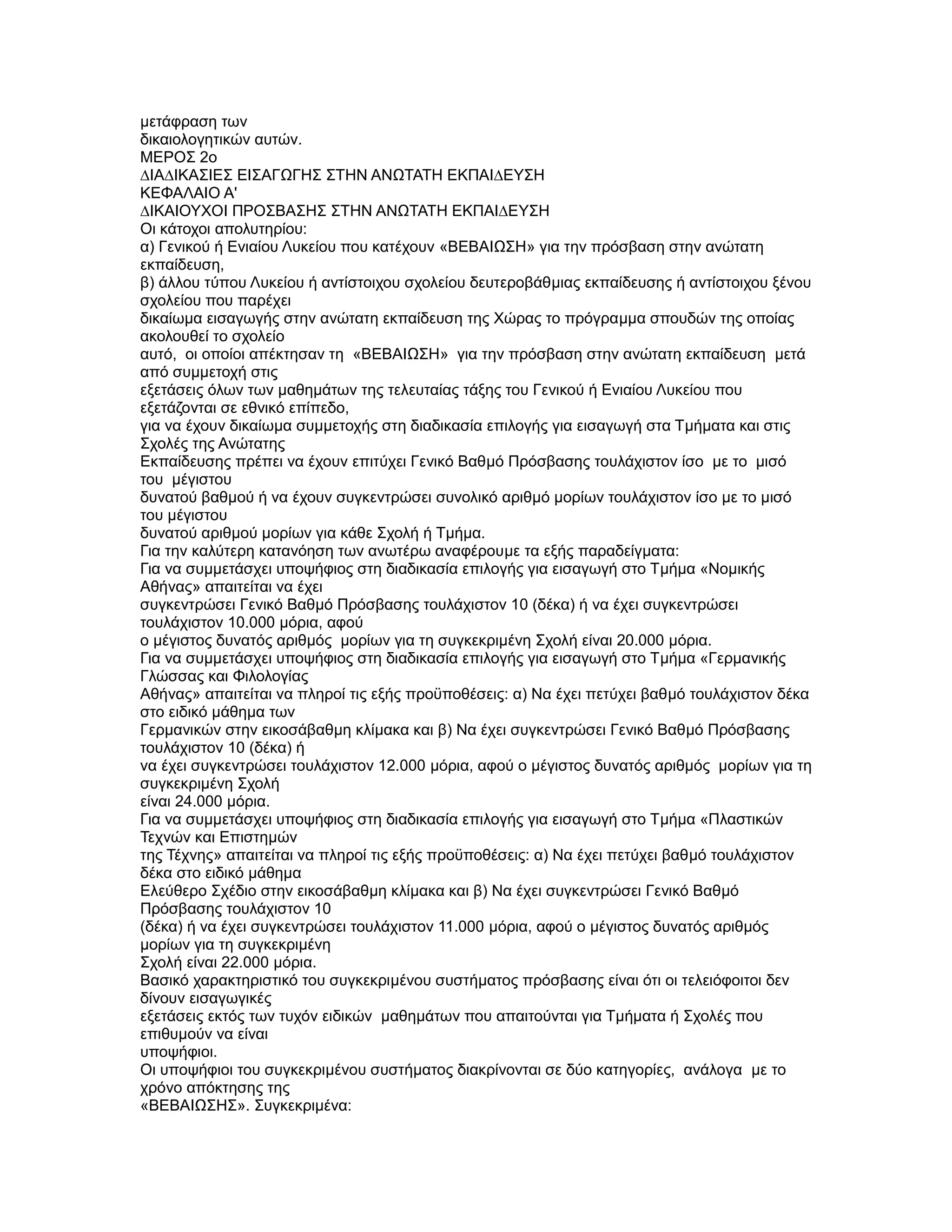 µετάφραση των
δικαιολογητικών αυτών.
ΜΕΡΟΣ 2ο
∆ΙΑ∆ΙΚΑΣΙΕΣ ΕΙΣΑΓΩΓΗΣ ΣΤΗΝ ΑΝΩΤΑΤΗ ΕΚΠΑΙ∆ΕΥΣΗ
ΚΕΦΑΛΑΙΟ Α'
∆ΙΚΑΙΟΥΧΟΙ ΠΡΟΣΒΑΣΗΣ ΣΤΗΝ ΑΝΩΤΑΤΗ ΕΚΠΑΙ∆ΕΥΣΗ
Οι κάτοχοι απολυτηρίου:
α) Γενικού ή Ενιαίου Λυκείου που κατέχουν «ΒΕΒΑΙΩΣΗ» για την πρόσβαση στην ανώτατη
εκπαίδευση,
β) άλλου τύπου Λυκείου ή αντίστοιχου σχολείου δευτεροβάθµιας εκπαίδευσης ή αντίστοιχου ξένου
σχολείου που παρέχει
δικαίωµα εισαγωγής στην ανώτατη εκπαίδευση της Χώρας το πρόγραµµα σπουδών της οποίας
ακολουθεί το σχολείο
αυτό, οι οποίοι απέκτησαν τη «ΒΕΒΑΙΩΣΗ» για την πρόσβαση στην ανώτατη εκπαίδευση µετά
από συµµετοχή στις
εξετάσεις όλων των µαθηµάτων της τελευταίας τάξης του Γενικού ή Ενιαίου Λυκείου που
εξετάζονται σε εθνικό επίπεδο,
για να έχουν δικαίωµα συµµετοχής στη διαδικασία επιλογής για εισαγωγή στα Τµήµατα και στις
Σχολές της Ανώτατης
Εκπαίδευσης πρέπει να έχουν επιτύχει Γενικό Βαθµό Πρόσβασης τουλάχιστον ίσο µε το µισό
του µέγιστου
δυνατού βαθµού ή να έχουν συγκεντρώσει συνολικό αριθµό µορίων τουλάχιστον ίσο µε το µισό
του µέγιστου
δυνατού αριθµού µορίων για κάθε Σχολή ή Τµήµα.
Για την καλύτερη κατανόηση των ανωτέρω αναφέρουµε τα εξής παραδείγµατα:
Για να συµµετάσχει υποψήφιος στη διαδικασία επιλογής για εισαγωγή στο Τµήµα «Νοµικής
Αθήνας» απαιτείται να έχει
συγκεντρώσει Γενικό Βαθµό Πρόσβασης τουλάχιστον 10 (δέκα) ή να έχει συγκεντρώσει
τουλάχιστον 10.000 µόρια, αφού
ο µέγιστος δυνατός αριθµός µορίων για τη συγκεκριµένη Σχολή είναι 20.000 µόρια.
Για να συµµετάσχει υποψήφιος στη διαδικασία επιλογής για εισαγωγή στο Τµήµα «Γερµανικής
Γλώσσας και Φιλολογίας
Αθήνας» απαιτείται να πληροί τις εξής προϋποθέσεις: α) Να έχει πετύχει βαθµό τουλάχιστον δέκα
στο ειδικό µάθηµα των
Γερµανικών στην εικοσάβαθµη κλίµακα και β) Να έχει συγκεντρώσει Γενικό Βαθµό Πρόσβασης
τουλάχιστον 10 (δέκα) ή
να έχει συγκεντρώσει τουλάχιστον 12.000 µόρια, αφού ο µέγιστος δυνατός αριθµός µορίων για τη
συγκεκριµένη Σχολή
είναι 24.000 µόρια.
Για να συµµετάσχει υποψήφιος στη διαδικασία επιλογής για εισαγωγή στο Τµήµα «Πλαστικών
Τεχνών και Επιστηµών
της Τέχνης» απαιτείται να πληροί τις εξής προϋποθέσεις: α) Να έχει πετύχει βαθµό τουλάχιστον
δέκα στο ειδικό µάθηµα
Ελεύθερο Σχέδιο στην εικοσάβαθµη κλίµακα και β) Να έχει συγκεντρώσει Γενικό Βαθµό
Πρόσβασης τουλάχιστον 10
(δέκα) ή να έχει συγκεντρώσει τουλάχιστον 11.000 µόρια, αφού ο µέγιστος δυνατός αριθµός
µορίων για τη συγκεκριµένη
Σχολή είναι 22.000 µόρια.
Βασικό χαρακτηριστικό του συγκεκριµένου συστήµατος πρόσβασης είναι ότι οι τελειόφοιτοι δεν
δίνουν εισαγωγικές
εξετάσεις εκτός των τυχόν ειδικών µαθηµάτων που απαιτούνται για Τµήµατα ή Σχολές που
επιθυµούν να είναι
υποψήφιοι.
Οι υποψήφιοι του συγκεκριµένου συστήµατος διακρίνονται σε δύο κατηγορίες, ανάλογα µε το
χρόνο απόκτησης της
«ΒΕΒΑΙΩΣΗΣ». Συγκεκριµένα:
 