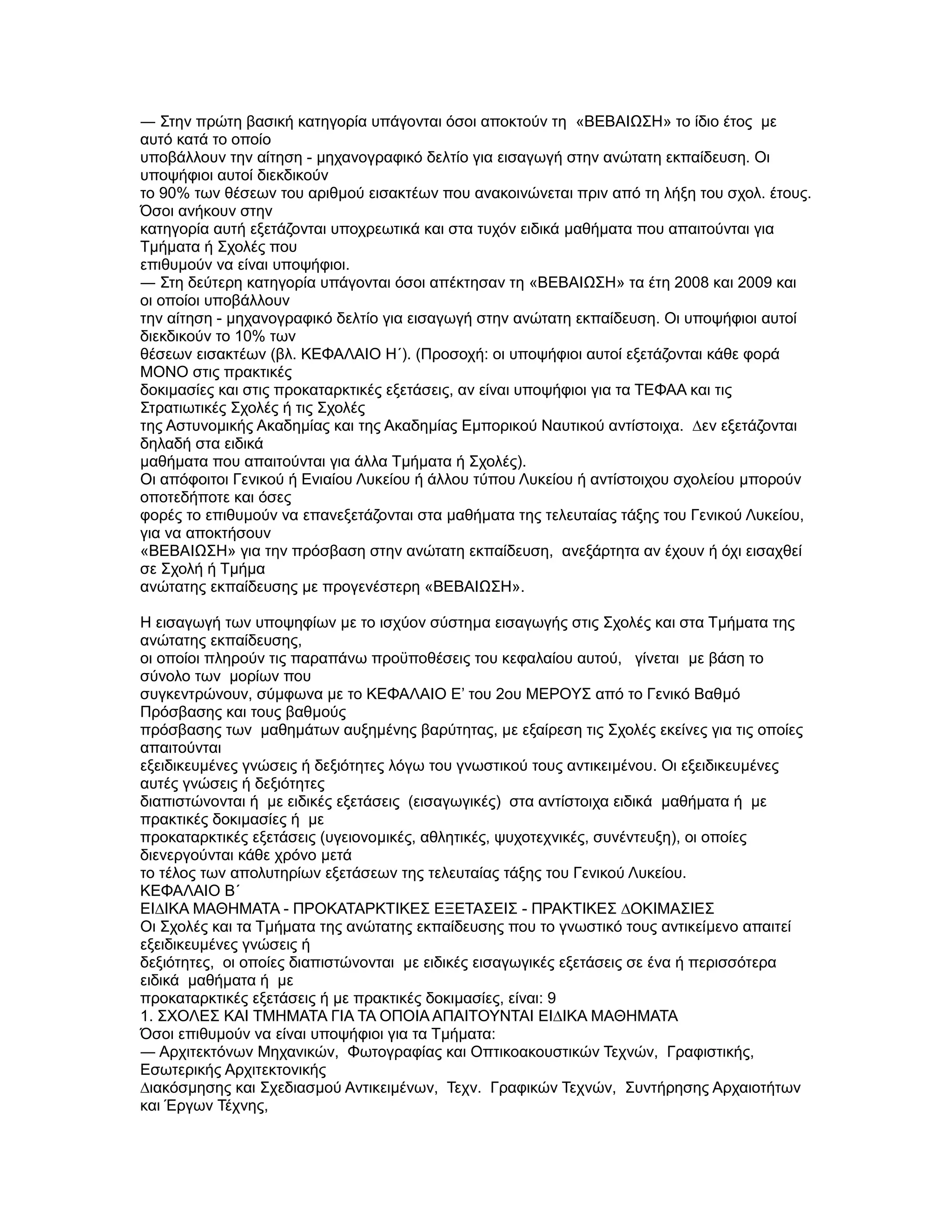 ― Στην πρώτη βασική κατηγορία υπάγονται όσοι αποκτούν τη «ΒΕΒΑΙΩΣΗ» το ίδιο έτος µε
αυτό κατά το οποίο
υποβάλλουν την αίτηση - µηχανογραφικό δελτίο για εισαγωγή στην ανώτατη εκπαίδευση. Οι
υποψήφιοι αυτοί διεκδικούν
το 90% των θέσεων του αριθµού εισακτέων που ανακοινώνεται πριν από τη λήξη του σχολ. έτους.
Όσοι ανήκουν στην
κατηγορία αυτή εξετάζονται υποχρεωτικά και στα τυχόν ειδικά µαθήµατα που απαιτούνται για
Τµήµατα ή Σχολές που
επιθυµούν να είναι υποψήφιοι.
― Στη δεύτερη κατηγορία υπάγονται όσοι απέκτησαν τη «ΒΕΒΑΙΩΣΗ» τα έτη 2008 και 2009 και
οι οποίοι υποβάλλουν
την αίτηση - µηχανογραφικό δελτίο για εισαγωγή στην ανώτατη εκπαίδευση. Οι υποψήφιοι αυτοί
διεκδικούν το 10% των
θέσεων εισακτέων (βλ. ΚΕΦΑΛΑΙΟ Η΄). (Προσοχή: οι υποψήφιοι αυτοί εξετάζονται κάθε φορά
ΜΟΝΟ στις πρακτικές
δοκιµασίες και στις προκαταρκτικές εξετάσεις, αν είναι υποψήφιοι για τα ΤΕΦΑΑ και τις
Στρατιωτικές Σχολές ή τις Σχολές
της Αστυνοµικής Ακαδηµίας και της Ακαδηµίας Εµπορικού Ναυτικού αντίστοιχα. ∆εν εξετάζονται
δηλαδή στα ειδικά
µαθήµατα που απαιτούνται για άλλα Τµήµατα ή Σχολές).
Οι απόφοιτοι Γενικού ή Ενιαίου Λυκείου ή άλλου τύπου Λυκείου ή αντίστοιχου σχολείου µπορούν
οποτεδήποτε και όσες
φορές το επιθυµούν να επανεξετάζονται στα µαθήµατα της τελευταίας τάξης του Γενικού Λυκείου,
για να αποκτήσουν
«ΒΕΒΑΙΩΣΗ» για την πρόσβαση στην ανώτατη εκπαίδευση, ανεξάρτητα αν έχουν ή όχι εισαχθεί
σε Σχολή ή Τµήµα
ανώτατης εκπαίδευσης µε προγενέστερη «ΒΕΒΑΙΩΣΗ».

Η εισαγωγή των υποψηφίων µε το ισχύον σύστηµα εισαγωγής στις Σχολές και στα Τµήµατα της
ανώτατης εκπαίδευσης,
οι οποίοι πληρούν τις παραπάνω προϋποθέσεις του κεφαλαίου αυτού, γίνεται µε βάση το
σύνολο των µορίων που
συγκεντρώνουν, σύµφωνα µε το ΚΕΦΑΛΑΙΟ Ε’ του 2ου ΜΕΡΟΥΣ από το Γενικό Βαθµό
Πρόσβασης και τους βαθµούς
πρόσβασης των µαθηµάτων αυξηµένης βαρύτητας, µε εξαίρεση τις Σχολές εκείνες για τις οποίες
απαιτούνται
εξειδικευµένες γνώσεις ή δεξιότητες λόγω του γνωστικού τους αντικειµένου. Οι εξειδικευµένες
αυτές γνώσεις ή δεξιότητες
διαπιστώνονται ή µε ειδικές εξετάσεις (εισαγωγικές) στα αντίστοιχα ειδικά µαθήµατα ή µε
πρακτικές δοκιµασίες ή µε
προκαταρκτικές εξετάσεις (υγειονοµικές, αθλητικές, ψυχοτεχνικές, συνέντευξη), οι οποίες
διενεργούνται κάθε χρόνο µετά
το τέλος των απολυτηρίων εξετάσεων της τελευταίας τάξης του Γενικού Λυκείου.
ΚΕΦΑΛΑΙΟ Β΄
ΕΙ∆ΙΚΑ ΜΑΘΗΜΑΤΑ - ΠΡΟΚΑΤΑΡΚΤΙΚΕΣ ΕΞΕΤΑΣΕΙΣ - ΠΡΑΚΤΙΚΕΣ ∆ΟΚΙΜΑΣΙΕΣ
Οι Σχολές και τα Τµήµατα της ανώτατης εκπαίδευσης που το γνωστικό τους αντικείµενο απαιτεί
εξειδικευµένες γνώσεις ή
δεξιότητες, οι οποίες διαπιστώνονται µε ειδικές εισαγωγικές εξετάσεις σε ένα ή περισσότερα
ειδικά µαθήµατα ή µε
προκαταρκτικές εξετάσεις ή µε πρακτικές δοκιµασίες, είναι: 9
1. ΣΧΟΛΕΣ ΚΑΙ ΤΜΗΜΑΤΑ ΓΙΑ ΤΑ ΟΠΟΙΑ ΑΠΑΙΤΟΥΝΤΑΙ ΕΙ∆ΙΚΑ ΜΑΘΗΜΑΤΑ
Όσοι επιθυµούν να είναι υποψήφιοι για τα Τµήµατα:
― Αρχιτεκτόνων Μηχανικών, Φωτογραφίας και Οπτικοακουστικών Τεχνών, Γραφιστικής,
Εσωτερικής Αρχιτεκτονικής
∆ιακόσµησης και Σχεδιασµού Αντικειµένων, Τεχν. Γραφικών Τεχνών, Συντήρησης Αρχαιοτήτων
και Έργων Τέχνης,
 