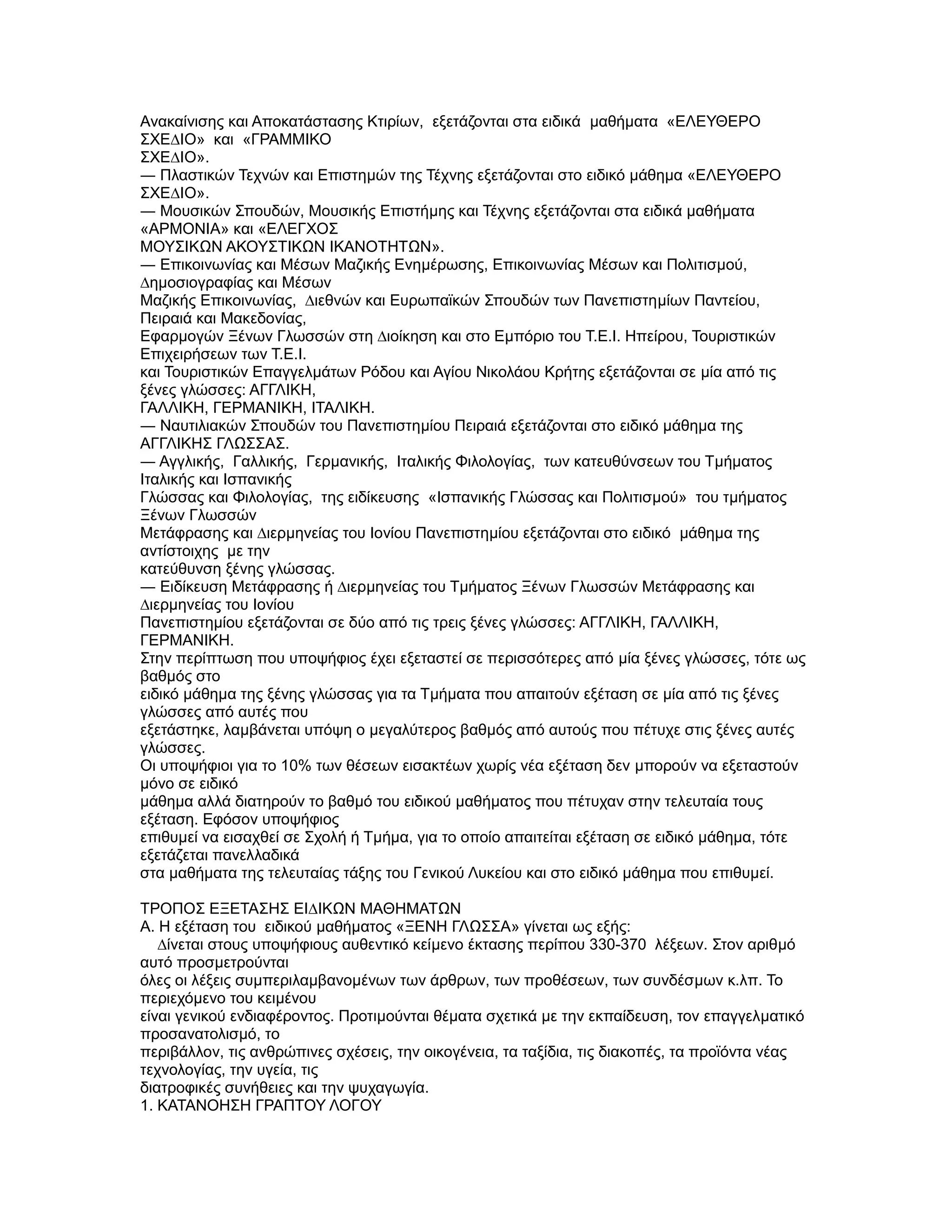 Ανακαίνισης και Αποκατάστασης Κτιρίων, εξετάζονται στα ειδικά µαθήµατα «ΕΛΕΥΘΕΡΟ
ΣΧΕ∆ΙΟ» και «ΓΡΑΜΜΙΚΟ
ΣΧΕ∆ΙΟ».
― Πλαστικών Τεχνών και Επιστηµών της Τέχνης εξετάζονται στο ειδικό µάθηµα «ΕΛΕΥΘΕΡΟ
ΣΧΕ∆ΙΟ».
― Μουσικών Σπουδών, Μουσικής Επιστήµης και Τέχνης εξετάζονται στα ειδικά µαθήµατα
«ΑΡΜΟΝΙΑ» και «ΕΛΕΓΧΟΣ
ΜΟΥΣΙΚΩΝ ΑΚΟΥΣΤΙΚΩΝ ΙΚΑΝΟΤΗΤΩΝ».
― Επικοινωνίας και Μέσων Μαζικής Ενηµέρωσης, Επικοινωνίας Μέσων και Πολιτισµού,
∆ηµοσιογραφίας και Μέσων
Μαζικής Επικοινωνίας, ∆ιεθνών και Ευρωπαϊκών Σπουδών των Πανεπιστηµίων Παντείου,
Πειραιά και Μακεδονίας,
Εφαρµογών Ξένων Γλωσσών στη ∆ιοίκηση και στο Εµπόριο του T.E.I. Ηπείρου, Τουριστικών
Επιχειρήσεων των T.E.I.
και Τουριστικών Επαγγελµάτων Ρόδου και Αγίου Νικολάου Κρήτης εξετάζονται σε µία από τις
ξένες γλώσσες: ΑΓΓΛΙΚΗ,
ΓΑΛΛΙΚΗ, ΓΕΡΜΑΝΙΚΗ, ΙΤΑΛΙΚΗ.
― Ναυτιλιακών Σπουδών του Πανεπιστηµίου Πειραιά εξετάζονται στο ειδικό µάθηµα της
ΑΓΓΛΙΚΗΣ ΓΛΩΣΣΑΣ.
― Αγγλικής, Γαλλικής, Γερµανικής, Ιταλικής Φιλολογίας, των κατευθύνσεων του Τµήµατος
Ιταλικής και Ισπανικής
Γλώσσας και Φιλολογίας, της ειδίκευσης «Ισπανικής Γλώσσας και Πολιτισµού» του τµήµατος
Ξένων Γλωσσών
Μετάφρασης και ∆ιερµηνείας του Ιονίου Πανεπιστηµίου εξετάζονται στο ειδικό µάθηµα της
αντίστοιχης µε την
κατεύθυνση ξένης γλώσσας.
― Ειδίκευση Μετάφρασης ή ∆ιερµηνείας του Τµήµατος Ξένων Γλωσσών Μετάφρασης και
∆ιερµηνείας του Ιονίου
Πανεπιστηµίου εξετάζονται σε δύο από τις τρεις ξένες γλώσσες: ΑΓΓΛΙΚΗ, ΓΑΛΛΙΚΗ,
ΓΕΡΜΑΝΙΚΗ.
Στην περίπτωση που υποψήφιος έχει εξεταστεί σε περισσότερες από µία ξένες γλώσσες, τότε ως
βαθµός στο
ειδικό µάθηµα της ξένης γλώσσας για τα Τµήµατα που απαιτούν εξέταση σε µία από τις ξένες
γλώσσες από αυτές που
εξετάστηκε, λαµβάνεται υπόψη ο µεγαλύτερος βαθµός από αυτούς που πέτυχε στις ξένες αυτές
γλώσσες.
Οι υποψήφιοι για το 10% των θέσεων εισακτέων χωρίς νέα εξέταση δεν µπορούν να εξεταστούν
µόνο σε ειδικό
µάθηµα αλλά διατηρούν το βαθµό του ειδικού µαθήµατος που πέτυχαν στην τελευταία τους
εξέταση. Εφόσον υποψήφιος
επιθυµεί να εισαχθεί σε Σχολή ή Τµήµα, για το οποίο απαιτείται εξέταση σε ειδικό µάθηµα, τότε
εξετάζεται πανελλαδικά
στα µαθήµατα της τελευταίας τάξης του Γενικού Λυκείου και στο ειδικό µάθηµα που επιθυµεί.

ΤΡΟΠΟΣ ΕΞΕΤΑΣΗΣ ΕΙ∆ΙΚΩΝ ΜΑΘΗΜΑΤΩΝ
Α. Η εξέταση του ειδικού µαθήµατος «ΞΕΝΗ ΓΛΩΣΣΑ» γίνεται ως εξής:
   ∆ίνεται στους υποψήφιους αυθεντικό κείµενο έκτασης περίπου 330-370 λέξεων. Στον αριθµό
αυτό προσµετρούνται
όλες οι λέξεις συµπεριλαµβανοµένων των άρθρων, των προθέσεων, των συνδέσµων κ.λπ. Το
περιεχόµενο του κειµένου
είναι γενικού ενδιαφέροντος. Προτιµούνται θέµατα σχετικά µε την εκπαίδευση, τον επαγγελµατικό
προσανατολισµό, το
περιβάλλον, τις ανθρώπινες σχέσεις, την οικογένεια, τα ταξίδια, τις διακοπές, τα προϊόντα νέας
τεχνολογίας, την υγεία, τις
διατροφικές συνήθειες και την ψυχαγωγία.
1. ΚΑΤΑΝΟΗΣΗ ΓΡΑΠΤΟΥ ΛΟΓΟΥ
 