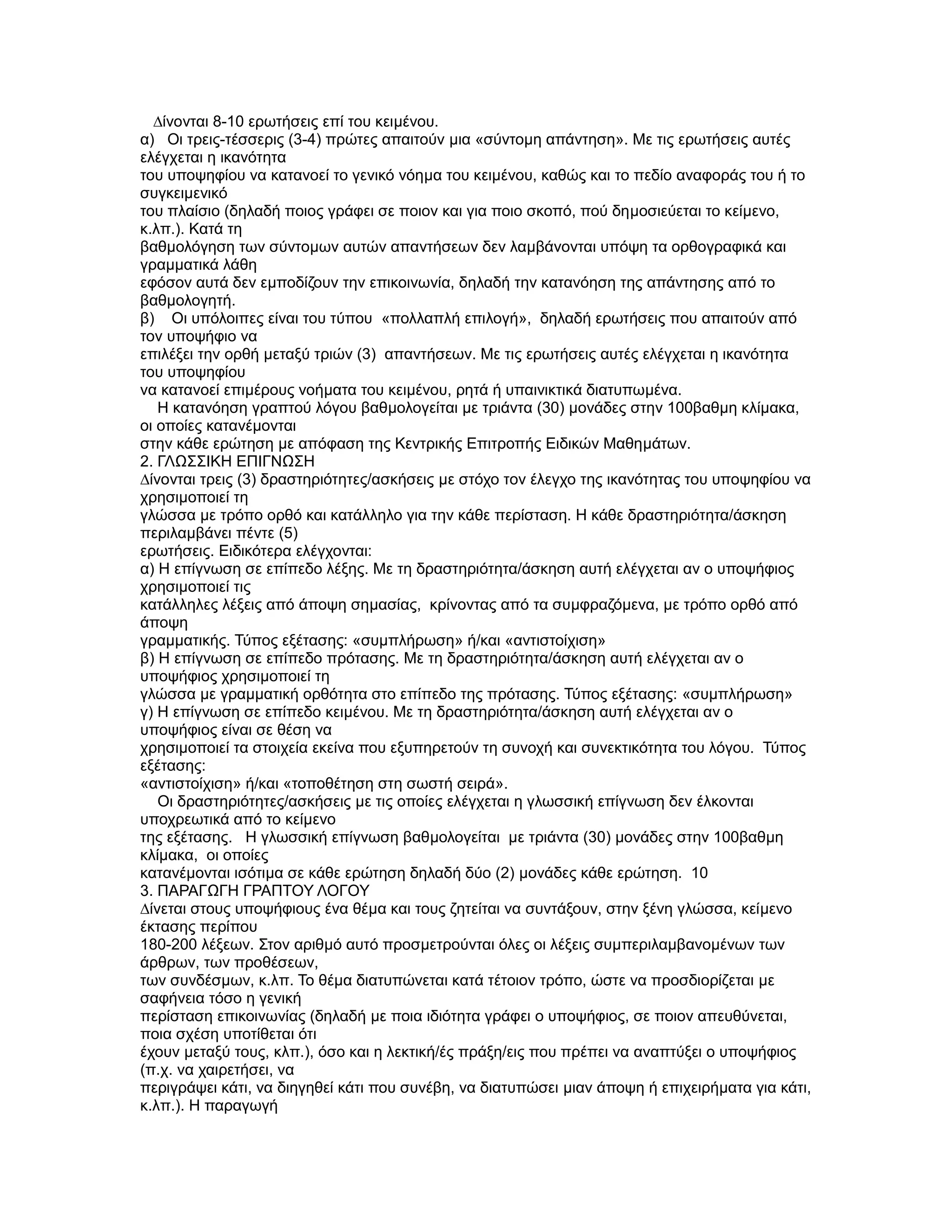 ∆ίνονται 8-10 ερωτήσεις επί του κειµένου.
α) Οι τρεις-τέσσερις (3-4) πρώτες απαιτούν µια «σύντοµη απάντηση». Με τις ερωτήσεις αυτές
ελέγχεται η ικανότητα
του υποψηφίου να κατανοεί το γενικό νόηµα του κειµένου, καθώς και το πεδίο αναφοράς του ή το
συγκειµενικό
του πλαίσιο (δηλαδή ποιος γράφει σε ποιον και για ποιο σκοπό, πού δηµοσιεύεται το κείµενο,
κ.λπ.). Kατά τη
βαθµολόγηση των σύντοµων αυτών απαντήσεων δεν λαµβάνονται υπόψη τα ορθογραφικά και
γραµµατικά λάθη
εφόσον αυτά δεν εµποδίζουν την επικοινωνία, δηλαδή την κατανόηση της απάντησης από το
βαθµολογητή.
β) Οι υπόλοιπες είναι του τύπου «πολλαπλή επιλογή», δηλαδή ερωτήσεις που απαιτούν από
τον υποψήφιο να
επιλέξει την ορθή µεταξύ τριών (3) απαντήσεων. Με τις ερωτήσεις αυτές ελέγχεται η ικανότητα
του υποψηφίου
να κατανοεί επιµέρους νοήµατα του κειµένου, ρητά ή υπαινικτικά διατυπωµένα.
   Η κατανόηση γραπτού λόγου βαθµολογείται µε τριάντα (30) µονάδες στην 100βαθµη κλίµακα,
οι οποίες κατανέµονται
στην κάθε ερώτηση µε απόφαση της Κεντρικής Επιτροπής Ειδικών Μαθηµάτων.
2. ΓΛΩΣΣΙΚΗ ΕΠΙΓΝΩΣΗ
∆ίνονται τρεις (3) δραστηριότητες/ασκήσεις µε στόχο τον έλεγχο της ικανότητας του υποψηφίου να
χρησιµοποιεί τη
γλώσσα µε τρόπο ορθό και κατάλληλο για την κάθε περίσταση. Η κάθε δραστηριότητα/άσκηση
περιλαµβάνει πέντε (5)
ερωτήσεις. Ειδικότερα ελέγχονται:
α) Η επίγνωση σε επίπεδο λέξης. Με τη δραστηριότητα/άσκηση αυτή ελέγχεται αν ο υποψήφιος
χρησιµοποιεί τις
κατάλληλες λέξεις από άποψη σηµασίας, κρίνοντας από τα συµφραζόµενα, µε τρόπο ορθό από
άποψη
γραµµατικής. Τύπος εξέτασης: «συµπλήρωση» ή/και «αντιστοίχιση»
β) Η επίγνωση σε επίπεδο πρότασης. Με τη δραστηριότητα/άσκηση αυτή ελέγχεται αν ο
υποψήφιος χρησιµοποιεί τη
γλώσσα µε γραµµατική ορθότητα στο επίπεδο της πρότασης. Τύπος εξέτασης: «συµπλήρωση»
γ) Η επίγνωση σε επίπεδο κειµένου. Με τη δραστηριότητα/άσκηση αυτή ελέγχεται αν ο
υποψήφιος είναι σε θέση να
χρησιµοποιεί τα στοιχεία εκείνα που εξυπηρετούν τη συνοχή και συνεκτικότητα του λόγου. Τύπος
εξέτασης:
«αντιστοίχιση» ή/και «τοποθέτηση στη σωστή σειρά».
   Οι δραστηριότητες/ασκήσεις µε τις οποίες ελέγχεται η γλωσσική επίγνωση δεν έλκονται
υποχρεωτικά από το κείµενο
της εξέτασης. Η γλωσσική επίγνωση βαθµολογείται µε τριάντα (30) µονάδες στην 100βαθµη
κλίµακα, οι οποίες
κατανέµονται ισότιµα σε κάθε ερώτηση δηλαδή δύο (2) µονάδες κάθε ερώτηση. 10
3. ΠΑΡΑΓΩΓΗ ΓΡΑΠΤΟΥ ΛΟΓΟΥ
∆ίνεται στους υποψήφιους ένα θέµα και τους ζητείται να συντάξουν, στην ξένη γλώσσα, κείµενο
έκτασης περίπου
180-200 λέξεων. Στον αριθµό αυτό προσµετρούνται όλες οι λέξεις συµπεριλαµβανοµένων των
άρθρων, των προθέσεων,
των συνδέσµων, κ.λπ. Το θέµα διατυπώνεται κατά τέτοιον τρόπο, ώστε να προσδιορίζεται µε
σαφήνεια τόσο η γενική
περίσταση επικοινωνίας (δηλαδή µε ποια ιδιότητα γράφει ο υποψήφιος, σε ποιον απευθύνεται,
ποια σχέση υποτίθεται ότι
έχουν µεταξύ τους, κλπ.), όσο και η λεκτική/ές πράξη/εις που πρέπει να αναπτύξει ο υποψήφιος
(π.χ. να χαιρετήσει, να
περιγράψει κάτι, να διηγηθεί κάτι που συνέβη, να διατυπώσει µιαν άποψη ή επιχειρήµατα για κάτι,
κ.λπ.). Η παραγωγή
 