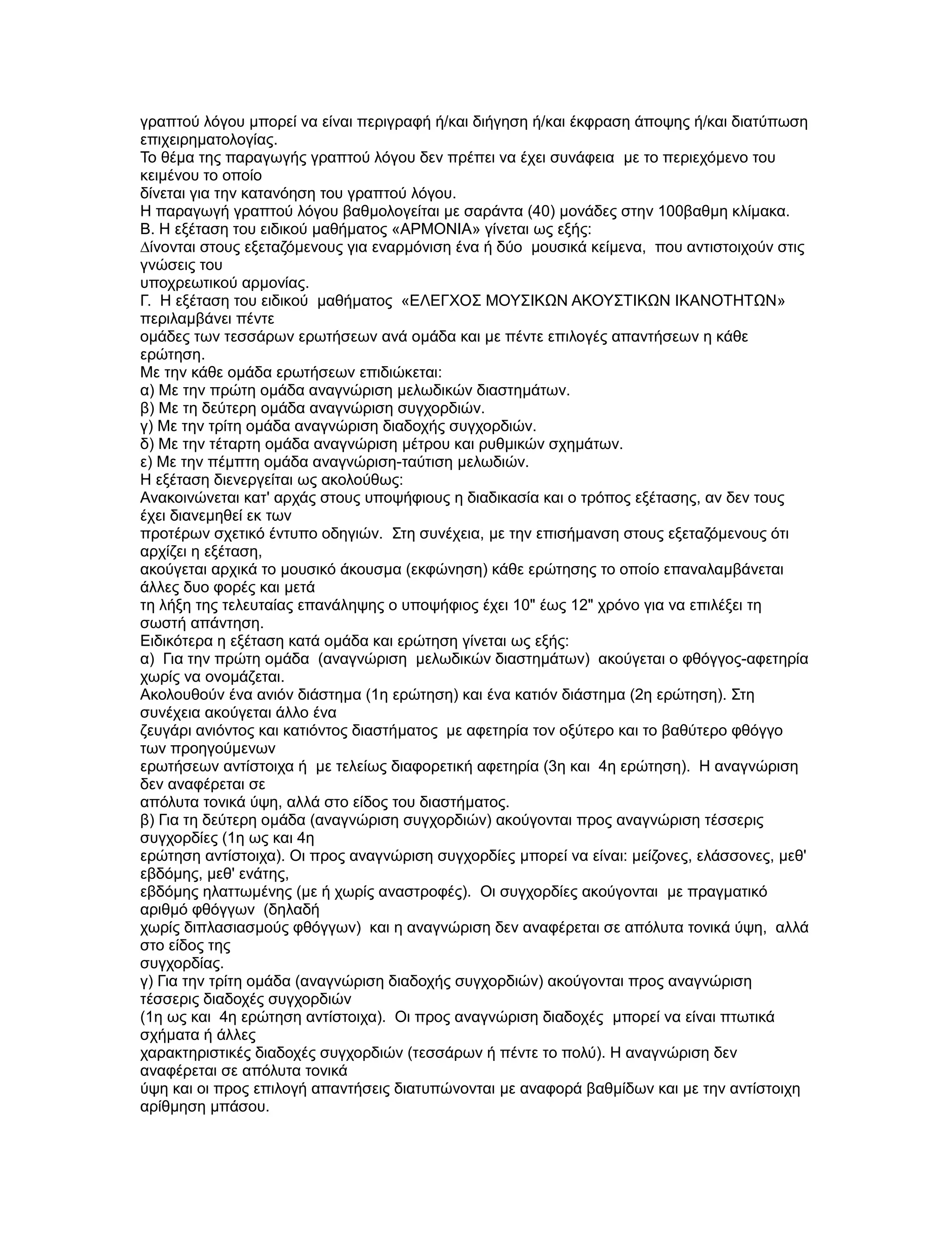 γραπτού λόγου µπορεί να είναι περιγραφή ή/και διήγηση ή/και έκφραση άποψης ή/και διατύπωση
επιχειρηµατολογίας.
Το θέµα της παραγωγής γραπτού λόγου δεν πρέπει να έχει συνάφεια µε το περιεχόµενο του
κειµένου το οποίο
δίνεται για την κατανόηση του γραπτού λόγου.
Η παραγωγή γραπτού λόγου βαθµολογείται µε σαράντα (40) µονάδες στην 100βαθµη κλίµακα.
Β. Η εξέταση του ειδικού µαθήµατος «ΑΡΜΟΝΙΑ» γίνεται ως εξής:
∆ίνονται στους εξεταζόµενους για εναρµόνιση ένα ή δύο µουσικά κείµενα, που αντιστοιχούν στις
γνώσεις του
υποχρεωτικού αρµονίας.
Γ. Η εξέταση του ειδικού µαθήµατος «ΕΛΕΓΧΟΣ ΜΟΥΣΙΚΩΝ ΑΚΟΥΣΤΙΚΩΝ ΙΚΑΝΟΤΗΤΩΝ»
περιλαµβάνει πέντε
οµάδες των τεσσάρων ερωτήσεων ανά οµάδα και µε πέντε επιλογές απαντήσεων η κάθε
ερώτηση.
Με την κάθε οµάδα ερωτήσεων επιδιώκεται:
α) Με την πρώτη οµάδα αναγνώριση µελωδικών διαστηµάτων.
β) Με τη δεύτερη οµάδα αναγνώριση συγχορδιών.
γ) Με την τρίτη οµάδα αναγνώριση διαδοχής συγχορδιών.
δ) Με την τέταρτη οµάδα αναγνώριση µέτρου και ρυθµικών σχηµάτων.
ε) Με την πέµπτη οµάδα αναγνώριση-ταύτιση µελωδιών.
Η εξέταση διενεργείται ως ακολούθως:
Ανακοινώνεται κατ' αρχάς στους υποψήφιους η διαδικασία και ο τρόπος εξέτασης, αν δεν τους
έχει διανεµηθεί εκ των
προτέρων σχετικό έντυπο οδηγιών. Στη συνέχεια, µε την επισήµανση στους εξεταζόµενους ότι
αρχίζει η εξέταση,
ακούγεται αρχικά το µουσικό άκουσµα (εκφώνηση) κάθε ερώτησης το οποίο επαναλαµβάνεται
άλλες δυο φορές και µετά
τη λήξη της τελευταίας επανάληψης ο υποψήφιος έχει 10" έως 12" χρόνο για να επιλέξει τη
σωστή απάντηση.
Ειδικότερα η εξέταση κατά οµάδα και ερώτηση γίνεται ως εξής:
α) Για την πρώτη οµάδα (αναγνώριση µελωδικών διαστηµάτων) ακούγεται ο φθόγγος-αφετηρία
χωρίς να ονοµάζεται.
Ακολουθούν ένα ανιόν διάστηµα (1η ερώτηση) και ένα κατιόν διάστηµα (2η ερώτηση). Στη
συνέχεια ακούγεται άλλο ένα
ζευγάρι ανιόντος και κατιόντος διαστήµατος µε αφετηρία τον οξύτερο και το βαθύτερο φθόγγο
των προηγούµενων
ερωτήσεων αντίστοιχα ή µε τελείως διαφορετική αφετηρία (3η και 4η ερώτηση). Η αναγνώριση
δεν αναφέρεται σε
απόλυτα τονικά ύψη, αλλά στο είδος του διαστήµατος.
β) Για τη δεύτερη οµάδα (αναγνώριση συγχορδιών) ακούγονται προς αναγνώριση τέσσερις
συγχορδίες (1η ως και 4η
ερώτηση αντίστοιχα). Οι προς αναγνώριση συγχορδίες µπορεί να είναι: µείζονες, ελάσσονες, µεθ'
εβδόµης, µεθ' ενάτης,
εβδόµης ηλαττωµένης (µε ή χωρίς αναστροφές). Οι συγχορδίες ακούγονται µε πραγµατικό
αριθµό φθόγγων (δηλαδή
χωρίς διπλασιασµούς φθόγγων) και η αναγνώριση δεν αναφέρεται σε απόλυτα τονικά ύψη, αλλά
στο είδος της
συγχορδίας.
γ) Για την τρίτη οµάδα (αναγνώριση διαδοχής συγχορδιών) ακούγονται προς αναγνώριση
τέσσερις διαδοχές συγχορδιών
(1η ως και 4η ερώτηση αντίστοιχα). Οι προς αναγνώριση διαδοχές µπορεί να είναι πτωτικά
σχήµατα ή άλλες
χαρακτηριστικές διαδοχές συγχορδιών (τεσσάρων ή πέντε το πολύ). Η αναγνώριση δεν
αναφέρεται σε απόλυτα τονικά
ύψη και οι προς επιλογή απαντήσεις διατυπώνονται µε αναφορά βαθµίδων και µε την αντίστοιχη
αρίθµηση µπάσου.
 