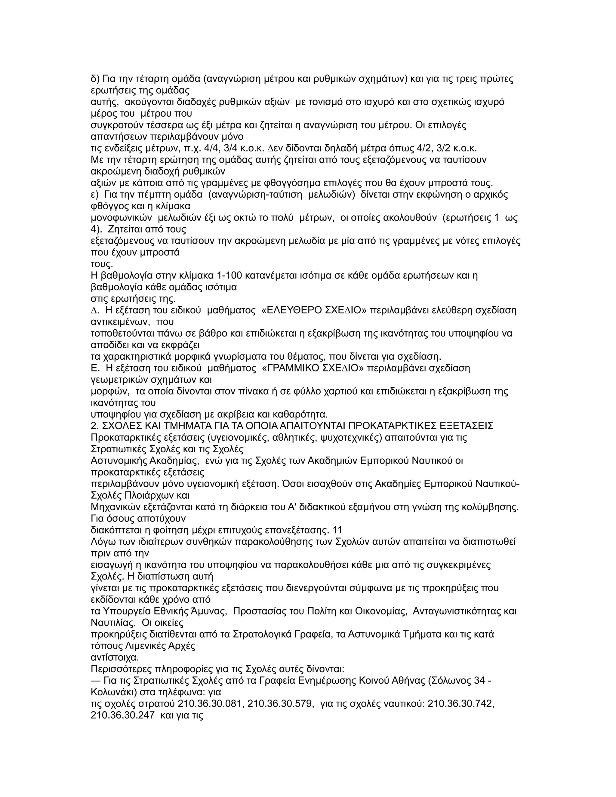 δ) Για την τέταρτη οµάδα (αναγνώριση µέτρου και ρυθµικών σχηµάτων) και για τις τρεις πρώτες
ερωτήσεις της οµάδας
αυτής, ακούγονται διαδοχές ρυθµικών αξιών µε τονισµό στο ισχυρό και στο σχετικώς ισχυρό
µέρος του µέτρου που
συγκροτούν τέσσερα ως έξι µέτρα και ζητείται η αναγνώριση του µέτρου. Οι επιλογές
απαντήσεων περιλαµβάνουν µόνο
τις ενδείξεις µέτρων, π.χ. 4/4, 3/4 κ.ο.κ. ∆εν δίδονται δηλαδή µέτρα όπως 4/2, 3/2 κ.ο.κ.
Με την τέταρτη ερώτηση της οµάδας αυτής ζητείται από τους εξεταζόµενους να ταυτίσουν
ακροώµενη διαδοχή ρυθµικών
αξιών µε κάποια από τις γραµµένες µε φθογγόσηµα επιλογές που θα έχουν µπροστά τους.
ε) Για την πέµπτη οµάδα (αναγνώριση-ταύτιση µελωδιών) δίνεται στην εκφώνηση ο αρχικός
φθόγγος και η κλίµακα
µονοφωνικών µελωδιών έξι ως οκτώ το πολύ µέτρων, οι οποίες ακολουθούν (ερωτήσεις 1 ως
4). Ζητείται από τους
εξεταζόµενους να ταυτίσουν την ακροώµενη µελωδία µε µία από τις γραµµένες µε νότες επιλογές
που έχουν µπροστά
τους.
Η βαθµολογία στην κλίµακα 1-100 κατανέµεται ισότιµα σε κάθε οµάδα ερωτήσεων και η
βαθµολογία κάθε οµάδας ισότιµα
στις ερωτήσεις της.
∆. Η εξέταση του ειδικού µαθήµατος «ΕΛΕΥΘΕΡΟ ΣΧΕ∆ΙΟ» περιλαµβάνει ελεύθερη σχεδίαση
αντικειµένων, που
τοποθετούνται πάνω σε βάθρο και επιδιώκεται η εξακρίβωση της ικανότητας του υποψηφίου να
αποδίδει και να εκφράζει
τα χαρακτηριστικά µορφικά γνωρίσµατα του θέµατος, που δίνεται για σχεδίαση.
Ε. Η εξέταση του ειδικού µαθήµατος «ΓΡΑΜΜΙΚΟ ΣΧΕ∆ΙΟ» περιλαµβάνει σχεδίαση
γεωµετρικών σχηµάτων και
µορφών, τα οποία δίνονται στον πίνακα ή σε φύλλο χαρτιού και επιδιώκεται η εξακρίβωση της
ικανότητας του
υποψηφίου για σχεδίαση µε ακρίβεια και καθαρότητα.
2. ΣΧΟΛΕΣ ΚΑΙ ΤΜΗΜΑΤΑ ΓΙΑ ΤΑ ΟΠΟΙΑ ΑΠΑΙΤΟΥΝΤΑΙ ΠΡΟΚΑΤΑΡΚΤΙΚΕΣ ΕΞΕΤΑΣΕΙΣ
Προκαταρκτικές εξετάσεις (υγειονοµικές, αθλητικές, ψυχοτεχνικές) απαιτούνται για τις
Στρατιωτικές Σχολές και τις Σχολές
Αστυνοµικής Ακαδηµίας, ενώ για τις Σχολές των Ακαδηµιών Εµπορικού Ναυτικού οι
προκαταρκτικές εξετάσεις
περιλαµβάνουν µόνο υγειονοµική εξέταση. Όσοι εισαχθούν στις Ακαδηµίες Εµπορικού Ναυτικού-
Σχολές Πλοιάρχων και
Μηχανικών εξετάζονται κατά τη διάρκεια του Α' διδακτικού εξαµήνου στη γνώση της κολύµβησης.
Για όσους αποτύχουν
διακόπτεται η φοίτηση µέχρι επιτυχούς επανεξέτασης. 11
Λόγω των ιδιαίτερων συνθηκών παρακολούθησης των Σχολών αυτών απαιτείται να διαπιστωθεί
πριν από την
εισαγωγή η ικανότητα του υποψηφίου να παρακολουθήσει κάθε µια από τις συγκεκριµένες
Σχολές. Η διαπίστωση αυτή
γίνεται µε τις προκαταρκτικές εξετάσεις που διενεργούνται σύµφωνα µε τις προκηρύξεις που
εκδίδονται κάθε χρόνο από
τα Υπουργεία Εθνικής Άµυνας, Προστασίας του Πολίτη και Οικονοµίας, Ανταγωνιστικότητας και
Ναυτιλίας. Οι οικείες
προκηρύξεις διατίθενται από τα Στρατολογικά Γραφεία, τα Αστυνοµικά Τµήµατα και τις κατά
τόπους Λιµενικές Αρχές
αντίστοιχα.
Περισσότερες πληροφορίες για τις Σχολές αυτές δίνονται:
― Για τις Στρατιωτικές Σχολές από τα Γραφεία Ενηµέρωσης Κοινού Αθήνας (Σόλωνος 34 -
Κολωνάκι) στα τηλέφωνα: για
τις σχολές στρατού 210.36.30.081, 210.36.30.579, για τις σχολές ναυτικού: 210.36.30.742,
210.36.30.247 και για τις
 