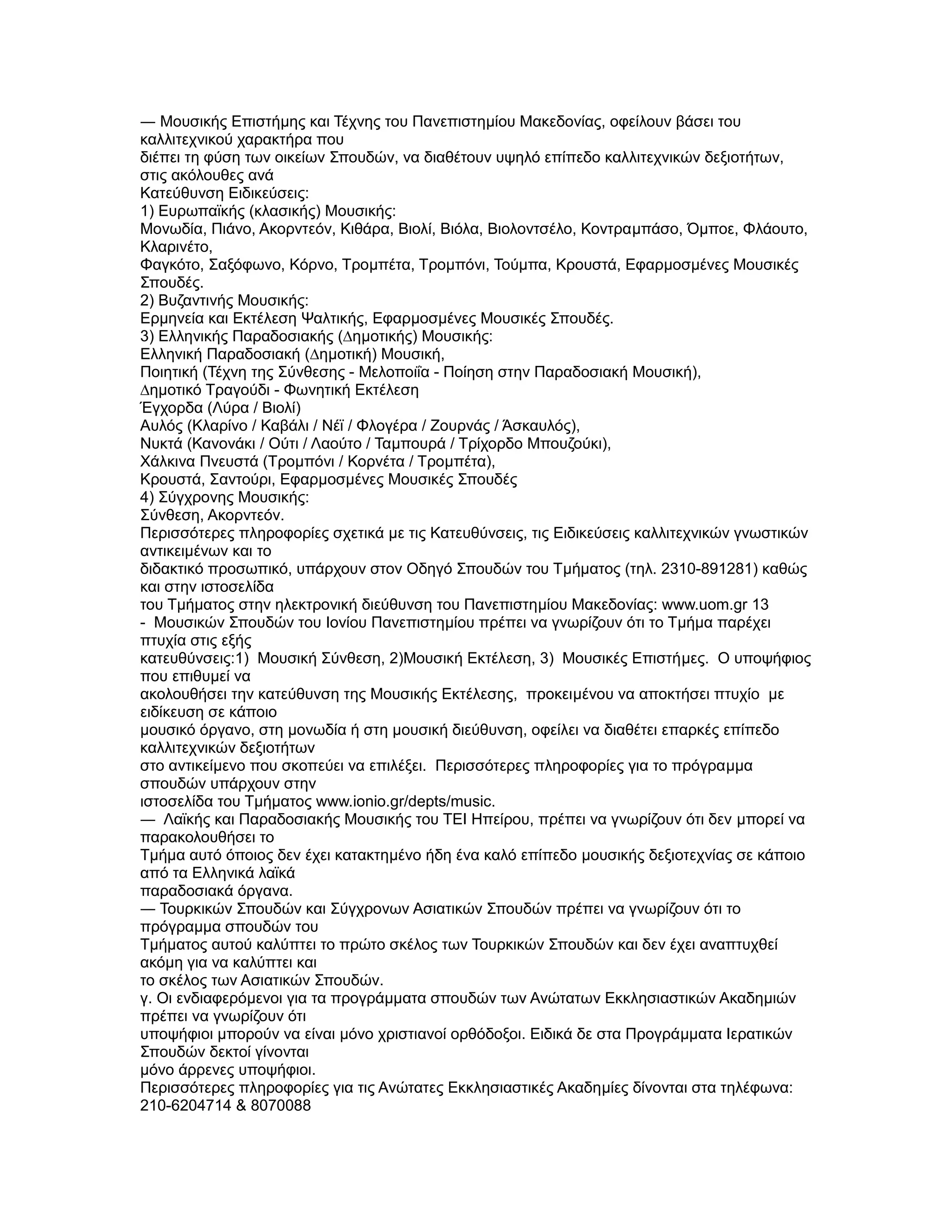 ― Μουσικής Επιστήµης και Τέχνης του Πανεπιστηµίου Μακεδονίας, οφείλουν βάσει του
καλλιτεχνικού χαρακτήρα που
διέπει τη φύση των οικείων Σπουδών, να διαθέτουν υψηλό επίπεδο καλλιτεχνικών δεξιοτήτων,
στις ακόλουθες ανά
Κατεύθυνση Ειδικεύσεις:
1) Ευρωπαϊκής (κλασικής) Μουσικής:
Μονωδία, Πιάνο, Ακορντεόν, Κιθάρα, Βιολί, Βιόλα, Βιολοντσέλο, Κοντραµπάσο, Όµποε, Φλάουτο,
Κλαρινέτο,
Φαγκότο, Σαξόφωνο, Κόρνο, Τροµπέτα, Τροµπόνι, Τούµπα, Κρουστά, Εφαρµοσµένες Μουσικές
Σπουδές.
2) Βυζαντινής Μουσικής:
Ερµηνεία και Εκτέλεση Ψαλτικής, Εφαρµοσµένες Μουσικές Σπουδές.
3) Ελληνικής Παραδοσιακής (∆ηµοτικής) Μουσικής:
Ελληνική Παραδοσιακή (∆ηµοτική) Μουσική,
Ποιητική (Τέχνη της Σύνθεσης - Μελοποιΐα - Ποίηση στην Παραδοσιακή Μουσική),
∆ηµοτικό Τραγούδι - Φωνητική Εκτέλεση
Έγχορδα (Λύρα / Βιολί)
Αυλός (Κλαρίνο / Καβάλι / Νέϊ / Φλογέρα / Ζουρνάς / Άσκαυλός),
Νυκτά (Κανονάκι / Ούτι / Λαούτο / Ταµπουρά / Τρίχορδο Μπουζούκι),
Χάλκινα Πνευστά (Τροµπόνι / Κορνέτα / Τροµπέτα),
Κρουστά, Σαντούρι, Εφαρµοσµένες Μουσικές Σπουδές
4) Σύγχρονης Μουσικής:
Σύνθεση, Ακορντεόν.
Περισσότερες πληροφορίες σχετικά µε τις Κατευθύνσεις, τις Ειδικεύσεις καλλιτεχνικών γνωστικών
αντικειµένων και το
διδακτικό προσωπικό, υπάρχουν στον Οδηγό Σπουδών του Τµήµατος (τηλ. 2310-891281) καθώς
και στην ιστοσελίδα
του Τµήµατος στην ηλεκτρονική διεύθυνση του Πανεπιστηµίου Μακεδονίας: www.uom.gr 13
- Μουσικών Σπουδών του Ιονίου Πανεπιστηµίου πρέπει να γνωρίζουν ότι το Τµήµα παρέχει
πτυχία στις εξής
κατευθύνσεις:1) Μουσική Σύνθεση, 2)Μουσική Εκτέλεση, 3) Μουσικές Επιστήµες. Ο υποψήφιος
που επιθυµεί να
ακολουθήσει την κατεύθυνση της Μουσικής Εκτέλεσης, προκειµένου να αποκτήσει πτυχίο µε
ειδίκευση σε κάποιο
µουσικό όργανο, στη µονωδία ή στη µουσική διεύθυνση, οφείλει να διαθέτει επαρκές επίπεδο
καλλιτεχνικών δεξιοτήτων
στο αντικείµενο που σκοπεύει να επιλέξει. Περισσότερες πληροφορίες για το πρόγραµµα
σπουδών υπάρχουν στην
ιστοσελίδα του Τµήµατος www.ionio.gr/depts/music.
― Λαϊκής και Παραδοσιακής Μουσικής του ΤΕΙ Ηπείρου, πρέπει να γνωρίζουν ότι δεν µπορεί να
παρακολουθήσει το
Τµήµα αυτό όποιος δεν έχει κατακτηµένο ήδη ένα καλό επίπεδο µουσικής δεξιοτεχνίας σε κάποιο
από τα Ελληνικά λαϊκά
παραδοσιακά όργανα.
― Τουρκικών Σπουδών και Σύγχρονων Ασιατικών Σπουδών πρέπει να γνωρίζουν ότι το
πρόγραµµα σπουδών του
Τµήµατος αυτού καλύπτει το πρώτο σκέλος των Τουρκικών Σπουδών και δεν έχει αναπτυχθεί
ακόµη για να καλύπτει και
το σκέλος των Ασιατικών Σπουδών.
γ. Οι ενδιαφερόµενοι για τα προγράµµατα σπουδών των Ανώτατων Εκκλησιαστικών Ακαδηµιών
πρέπει να γνωρίζουν ότι
υποψήφιοι µπορούν να είναι µόνο χριστιανοί ορθόδοξοι. Ειδικά δε στα Προγράµµατα Ιερατικών
Σπουδών δεκτοί γίνονται
µόνο άρρενες υποψήφιοι.
Περισσότερες πληροφορίες για τις Ανώτατες Εκκλησιαστικές Ακαδηµίες δίνονται στα τηλέφωνα:
210-6204714 & 8070088
 
