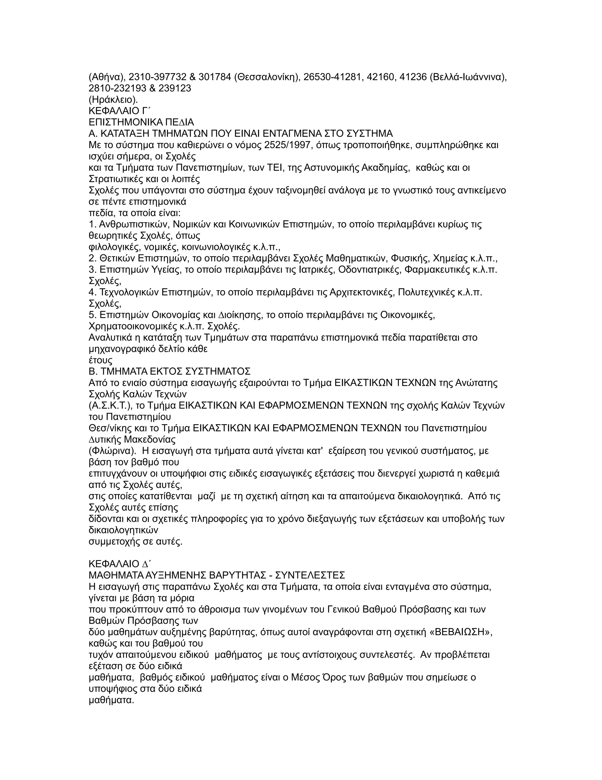 (Αθήνα), 2310-397732 & 301784 (Θεσσαλονίκη), 26530-41281, 42160, 41236 (Βελλά-Ιωάννινα),
2810-232193 & 239123
(Ηράκλειο).
ΚΕΦΑΛΑΙΟ Γ΄
ΕΠΙΣΤΗΜΟΝΙΚΑ ΠΕ∆ΙΑ
Α. ΚΑΤΑΤΑΞΗ ΤΜΗΜΑΤΩΝ ΠΟΥ ΕΙΝΑΙ ΕΝΤΑΓΜΕΝΑ ΣΤΟ ΣΥΣΤΗΜΑ
Με το σύστηµα που καθιερώνει ο νόµος 2525/1997, όπως τροποποιήθηκε, συµπληρώθηκε και
ισχύει σήµερα, οι Σχολές
και τα Τµήµατα των Πανεπιστηµίων, των ΤΕΙ, της Αστυνοµικής Ακαδηµίας, καθώς και οι
Στρατιωτικές και οι λοιπές
Σχολές που υπάγονται στο σύστηµα έχουν ταξινοµηθεί ανάλογα µε το γνωστικό τους αντικείµενο
σε πέντε επιστηµονικά
πεδία, τα οποία είναι:
1. Ανθρωπιστικών, Νοµικών και Κοινωνικών Επιστηµών, το οποίο περιλαµβάνει κυρίως τις
θεωρητικές Σχολές, όπως
φιλολογικές, νοµικές, κοινωνιολογικές κ.λ.π.,
2. Θετικών Επιστηµών, το οποίο περιλαµβάνει Σχολές Μαθηµατικών, Φυσικής, Χηµείας κ.λ.π.,
3. Επιστηµών Υγείας, το οποίο περιλαµβάνει τις Ιατρικές, Οδοντιατρικές, Φαρµακευτικές κ.λ.π.
Σχολές,
4. Τεχνολογικών Επιστηµών, το οποίο περιλαµβάνει τις Αρχιτεκτονικές, Πολυτεχνικές κ.λ.π.
Σχολές,
5. Επιστηµών Οικονοµίας και ∆ιοίκησης, το οποίο περιλαµβάνει τις Οικονοµικές,
Χρηµατοοικονοµικές κ.λ.π. Σχολές.
Αναλυτικά η κατάταξη των Τµηµάτων στα παραπάνω επιστηµονικά πεδία παρατίθεται στο
µηχανογραφικό δελτίο κάθε
έτους
Β. ΤΜΗΜΑΤΑ ΕΚΤΟΣ ΣΥΣΤΗΜΑΤΟΣ
Από το ενιαίο σύστηµα εισαγωγής εξαιρούνται το Τµήµα ΕΙΚΑΣΤΙΚΩΝ TEXNΩN της Ανώτατης
Σχολής Καλών Τεχνών
(Α.Σ.Κ.Τ.), το Τµήµα ΕΙΚΑΣΤΙΚΩΝ ΚΑΙ ΕΦΑΡΜΟΣΜΕΝΩΝ ΤΕΧΝΩΝ της σχολής Καλών Τεχνών
του Πανεπιστηµίου
Θεσ/νίκης και το Τµήµα ΕΙΚΑΣΤΙΚΩΝ ΚΑΙ ΕΦΑΡΜΟΣΜΕΝΩΝ ΤΕΧΝΩΝ του Πανεπιστηµίου
∆υτικής Μακεδονίας
(Φλώρινα). Η εισαγωγή στα τµήµατα αυτά γίνεται κατ' εξαίρεση του γενικού συστήµατος, µε
βάση τον βαθµό που
επιτυγχάνουν οι υποψήφιοι στις ειδικές εισαγωγικές εξετάσεις που διενεργεί χωριστά η καθεµιά
από τις Σχολές αυτές,
στις οποίες κατατίθενται µαζί µε τη σχετική αίτηση και τα απαιτούµενα δικαιολογητικά. Από τις
Σχολές αυτές επίσης
δίδονται και οι σχετικές πληροφορίες για το χρόνο διεξαγωγής των εξετάσεων και υποβολής των
δικαιολογητικών
συµµετοχής σε αυτές.

ΚΕΦΑΛΑΙΟ ∆΄
ΜΑΘΗΜΑΤΑ ΑΥΞΗΜΕΝΗΣ ΒΑΡΥΤΗΤΑΣ - ΣΥΝΤΕΛΕΣΤΕΣ
Η εισαγωγή στις παραπάνω Σχολές και στα Τµήµατα, τα οποία είναι ενταγµένα στο σύστηµα,
γίνεται µε βάση τα µόρια
που προκύπτουν από το άθροισµα των γινοµένων του Γενικού Βαθµού Πρόσβασης και των
Βαθµών Πρόσβασης των
δύο µαθηµάτων αυξηµένης βαρύτητας, όπως αυτοί αναγράφονται στη σχετική «ΒΕΒΑΙΩΣΗ»,
καθώς και του βαθµού του
τυχόν απαιτούµενου ειδικού µαθήµατος µε τους αντίστοιχους συντελεστές. Αν προβλέπεται
εξέταση σε δύο ειδικά
µαθήµατα, βαθµός ειδικού µαθήµατος είναι ο Μέσος Όρος των βαθµών που σηµείωσε ο
υποψήφιος στα δύο ειδικά
µαθήµατα.
 