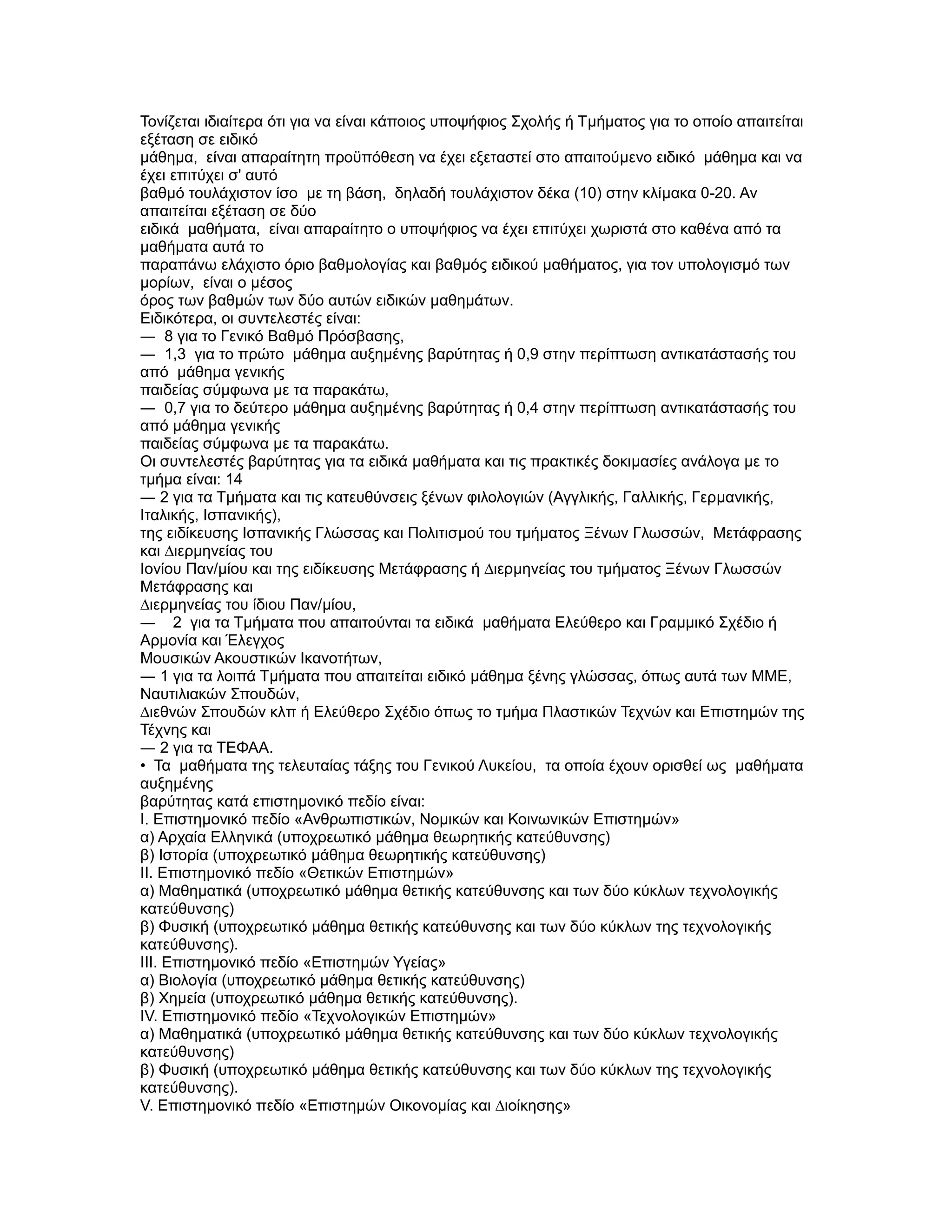 Τονίζεται ιδιαίτερα ότι για να είναι κάποιος υποψήφιος Σχολής ή Τµήµατος για το οποίο απαιτείται
εξέταση σε ειδικό
µάθηµα, είναι απαραίτητη προϋπόθεση να έχει εξεταστεί στο απαιτούµενο ειδικό µάθηµα και να
έχει επιτύχει σ' αυτό
βαθµό τουλάχιστον ίσο µε τη βάση, δηλαδή τουλάχιστον δέκα (10) στην κλίµακα 0-20. Αν
απαιτείται εξέταση σε δύο
ειδικά µαθήµατα, είναι απαραίτητο ο υποψήφιος να έχει επιτύχει χωριστά στο καθένα από τα
µαθήµατα αυτά το
παραπάνω ελάχιστο όριο βαθµολογίας και βαθµός ειδικού µαθήµατος, για τον υπολογισµό των
µορίων, είναι ο µέσος
όρος των βαθµών των δύο αυτών ειδικών µαθηµάτων.
Ειδικότερα, οι συντελεστές είναι:
― 8 για το Γενικό Βαθµό Πρόσβασης,
― 1,3 για το πρώτο µάθηµα αυξηµένης βαρύτητας ή 0,9 στην περίπτωση αντικατάστασής του
από µάθηµα γενικής
παιδείας σύµφωνα µε τα παρακάτω,
― 0,7 για το δεύτερο µάθηµα αυξηµένης βαρύτητας ή 0,4 στην περίπτωση αντικατάστασής του
από µάθηµα γενικής
παιδείας σύµφωνα µε τα παρακάτω.
Οι συντελεστές βαρύτητας για τα ειδικά µαθήµατα και τις πρακτικές δοκιµασίες ανάλογα µε το
τµήµα είναι: 14
― 2 για τα Τµήµατα και τις κατευθύνσεις ξένων φιλολογιών (Αγγλικής, Γαλλικής, Γερµανικής,
Ιταλικής, Ισπανικής),
της ειδίκευσης Ισπανικής Γλώσσας και Πολιτισµού του τµήµατος Ξένων Γλωσσών, Μετάφρασης
και ∆ιερµηνείας του
Ιονίου Παν/µίου και της ειδίκευσης Μετάφρασης ή ∆ιερµηνείας του τµήµατος Ξένων Γλωσσών
Μετάφρασης και
∆ιερµηνείας του ίδιου Παν/µίου,
― 2 για τα Τµήµατα που απαιτούνται τα ειδικά µαθήµατα Ελεύθερο και Γραµµικό Σχέδιο ή
Αρµονία και Έλεγχος
Μουσικών Ακουστικών Ικανοτήτων,
― 1 για τα λοιπά Τµήµατα που απαιτείται ειδικό µάθηµα ξένης γλώσσας, όπως αυτά των ΜΜΕ,
Ναυτιλιακών Σπουδών,
∆ιεθνών Σπουδών κλπ ή Ελεύθερο Σχέδιο όπως το τµήµα Πλαστικών Τεχνών και Επιστηµών της
Τέχνης και
― 2 για τα ΤΕΦΑΑ.
• Τα µαθήµατα της τελευταίας τάξης του Γενικού Λυκείου, τα οποία έχουν ορισθεί ως µαθήµατα
αυξηµένης
βαρύτητας κατά επιστηµονικό πεδίο είναι:
Ι. Επιστηµονικό πεδίο «Ανθρωπιστικών, Νοµικών και Κοινωνικών Επιστηµών»
α) Αρχαία Ελληνικά (υποχρεωτικό µάθηµα θεωρητικής κατεύθυνσης)
β) Ιστορία (υποχρεωτικό µάθηµα θεωρητικής κατεύθυνσης)
II. Επιστηµονικό πεδίο «Θετικών Επιστηµών»
α) Μαθηµατικά (υποχρεωτικό µάθηµα θετικής κατεύθυνσης και των δύο κύκλων τεχνολογικής
κατεύθυνσης)
β) Φυσική (υποχρεωτικό µάθηµα θετικής κατεύθυνσης και των δύο κύκλων της τεχνολογικής
κατεύθυνσης).
III. Επιστηµονικό πεδίο «Επιστηµών Υγείας»
α) Βιολογία (υποχρεωτικό µάθηµα θετικής κατεύθυνσης)
β) Χηµεία (υποχρεωτικό µάθηµα θετικής κατεύθυνσης).
IV. Επιστηµονικό πεδίο «Τεχνολογικών Επιστηµών»
α) Μαθηµατικά (υποχρεωτικό µάθηµα θετικής κατεύθυνσης και των δύο κύκλων τεχνολογικής
κατεύθυνσης)
β) Φυσική (υποχρεωτικό µάθηµα θετικής κατεύθυνσης και των δύο κύκλων της τεχνολογικής
κατεύθυνσης).
V. Επιστηµονικό πεδίο «Επιστηµών Οικονοµίας και ∆ιοίκησης»
 