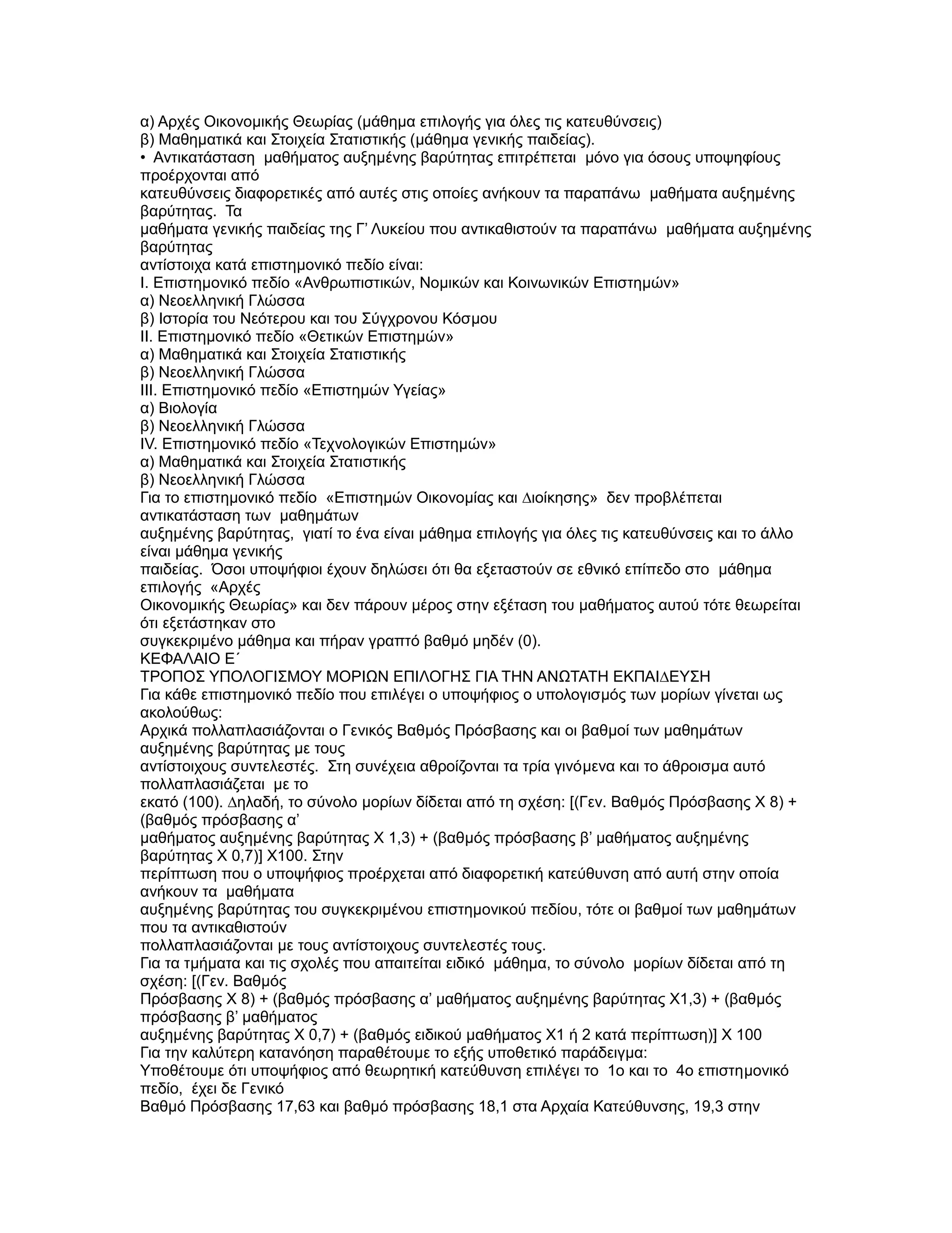 α) Αρχές Οικονοµικής Θεωρίας (µάθηµα επιλογής για όλες τις κατευθύνσεις)
β) Μαθηµατικά και Στοιχεία Στατιστικής (µάθηµα γενικής παιδείας).
• Αντικατάσταση µαθήµατος αυξηµένης βαρύτητας επιτρέπεται µόνο για όσους υποψηφίους
προέρχονται από
κατευθύνσεις διαφορετικές από αυτές στις οποίες ανήκουν τα παραπάνω µαθήµατα αυξηµένης
βαρύτητας. Τα
µαθήµατα γενικής παιδείας της Γ’ Λυκείου που αντικαθιστούν τα παραπάνω µαθήµατα αυξηµένης
βαρύτητας
αντίστοιχα κατά επιστηµονικό πεδίο είναι:
Ι. Επιστηµονικό πεδίο «Ανθρωπιστικών, Νοµικών και Κοινωνικών Επιστηµών»
α) Νεοελληνική Γλώσσα
β) Ιστορία του Νεότερου και του Σύγχρονου Κόσµου
II. Επιστηµονικό πεδίο «Θετικών Επιστηµών»
α) Μαθηµατικά και Στοιχεία Στατιστικής
β) Νεοελληνική Γλώσσα
III. Επιστηµονικό πεδίο «Επιστηµών Υγείας»
α) Βιολογία
β) Νεοελληνική Γλώσσα
IV. Επιστηµονικό πεδίο «Τεχνολογικών Επιστηµών»
α) Μαθηµατικά και Στοιχεία Στατιστικής
β) Νεοελληνική Γλώσσα
Για το επιστηµονικό πεδίο «Επιστηµών Οικονοµίας και ∆ιοίκησης» δεν προβλέπεται
αντικατάσταση των µαθηµάτων
αυξηµένης βαρύτητας, γιατί το ένα είναι µάθηµα επιλογής για όλες τις κατευθύνσεις και το άλλο
είναι µάθηµα γενικής
παιδείας. Όσοι υποψήφιοι έχουν δηλώσει ότι θα εξεταστούν σε εθνικό επίπεδο στο µάθηµα
επιλογής «Αρχές
Οικονοµικής Θεωρίας» και δεν πάρουν µέρος στην εξέταση του µαθήµατος αυτού τότε θεωρείται
ότι εξετάστηκαν στο
συγκεκριµένο µάθηµα και πήραν γραπτό βαθµό µηδέν (0).
ΚΕΦΑΛΑΙΟ Ε΄
ΤΡΟΠΟΣ ΥΠΟΛΟΓΙΣΜΟΥ ΜΟΡΙΩΝ ΕΠΙΛΟΓΗΣ ΓΙΑ ΤΗΝ ΑΝΩΤΑΤΗ ΕΚΠΑΙ∆ΕΥΣΗ
Για κάθε επιστηµονικό πεδίο που επιλέγει ο υποψήφιος ο υπολογισµός των µορίων γίνεται ως
ακολούθως:
Αρχικά πολλαπλασιάζονται ο Γενικός Βαθµός Πρόσβασης και οι βαθµοί των µαθηµάτων
αυξηµένης βαρύτητας µε τους
αντίστοιχους συντελεστές. Στη συνέχεια αθροίζονται τα τρία γινόµενα και το άθροισµα αυτό
πολλαπλασιάζεται µε το
εκατό (100). ∆ηλαδή, το σύνολο µορίων δίδεται από τη σχέση: [(Γεν. Βαθµός Πρόσβασης Χ 8) +
(βαθµός πρόσβασης α’
µαθήµατος αυξηµένης βαρύτητας Χ 1,3) + (βαθµός πρόσβασης β’ µαθήµατος αυξηµένης
βαρύτητας Χ 0,7)] Χ100. Στην
περίπτωση που ο υποψήφιος προέρχεται από διαφορετική κατεύθυνση από αυτή στην οποία
ανήκουν τα µαθήµατα
αυξηµένης βαρύτητας του συγκεκριµένου επιστηµονικού πεδίου, τότε οι βαθµοί των µαθηµάτων
που τα αντικαθιστούν
πολλαπλασιάζονται µε τους αντίστοιχους συντελεστές τους.
Για τα τµήµατα και τις σχολές που απαιτείται ειδικό µάθηµα, το σύνολο µορίων δίδεται από τη
σχέση: [(Γεν. Βαθµός
Πρόσβασης Χ 8) + (βαθµός πρόσβασης α’ µαθήµατος αυξηµένης βαρύτητας Χ1,3) + (βαθµός
πρόσβασης β’ µαθήµατος
αυξηµένης βαρύτητας Χ 0,7) + (βαθµός ειδικού µαθήµατος Χ1 ή 2 κατά περίπτωση)] Χ 100
Για την καλύτερη κατανόηση παραθέτουµε το εξής υποθετικό παράδειγµα:
Υποθέτουµε ότι υποψήφιος από θεωρητική κατεύθυνση επιλέγει το 1ο και το 4ο επιστηµονικό
πεδίο, έχει δε Γενικό
Βαθµό Πρόσβασης 17,63 και βαθµό πρόσβασης 18,1 στα Αρχαία Κατεύθυνσης, 19,3 στην
 