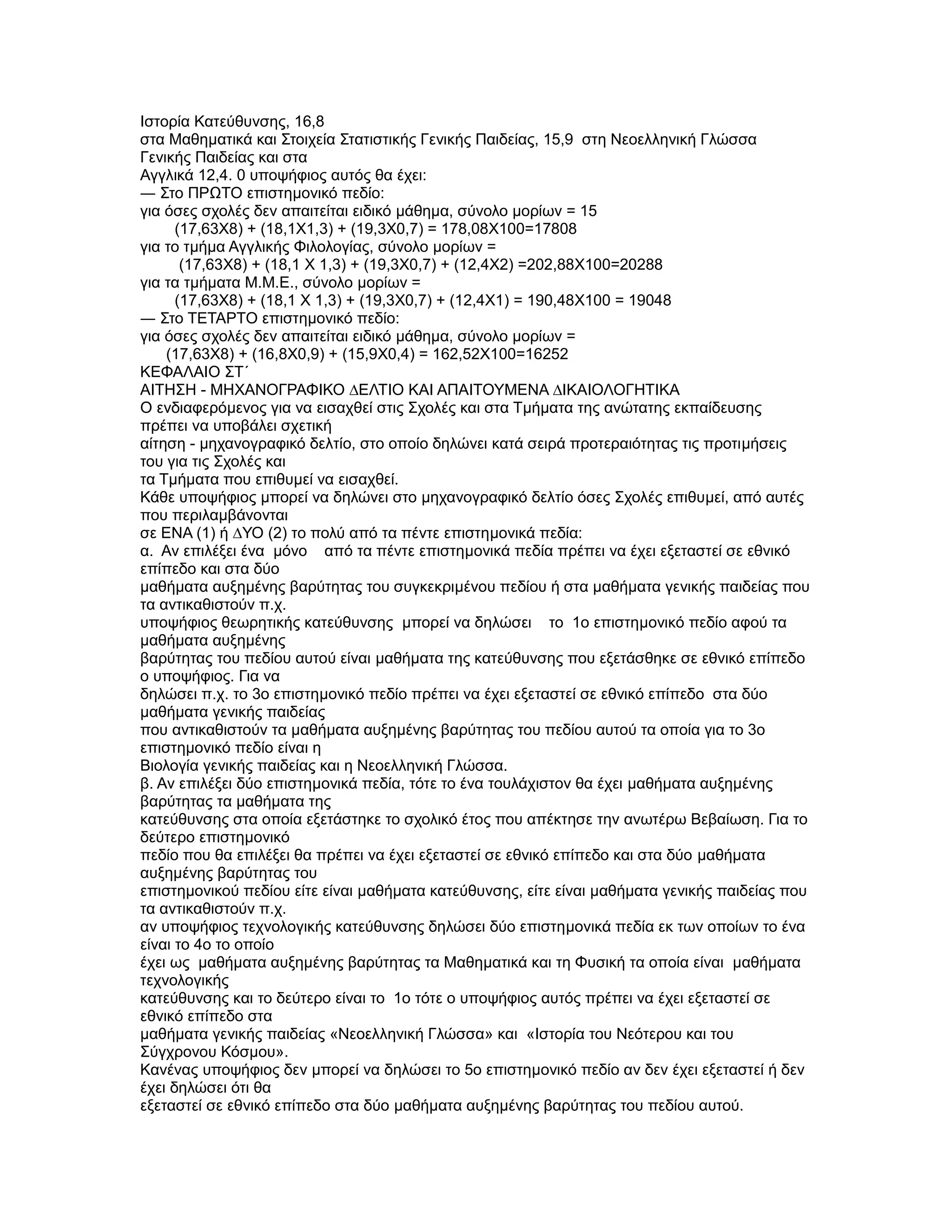 Ιστορία Κατεύθυνσης, 16,8
στα Μαθηµατικά και Στοιχεία Στατιστικής Γενικής Παιδείας, 15,9 στη Νεοελληνική Γλώσσα
Γενικής Παιδείας και στα
Αγγλικά 12,4. 0 υποψήφιος αυτός θα έχει:
― Στο ΠΡΩΤΟ επιστηµονικό πεδίο:
για όσες σχολές δεν απαιτείται ειδικό µάθηµα, σύνολο µορίων = 15
      (17,63X8) + (18,1X1,3) + (19,3X0,7) = 178,08X100=17808
για το τµήµα Αγγλικής Φιλολογίας, σύνολο µορίων =
       (17,63X8) + (18,1 Χ 1,3) + (19,3X0,7) + (12,4X2) =202,88X100=20288
για τα τµήµατα Μ.Μ.Ε., σύνολο µορίων =
      (17,63X8) + (18,1 Χ 1,3) + (19,3X0,7) + (12,4X1) = 190,48X100 = 19048
― Στο ΤΕΤΑΡΤΟ επιστηµονικό πεδίο:
για όσες σχολές δεν απαιτείται ειδικό µάθηµα, σύνολο µορίων =
    (17,63X8) + (16,8X0,9) + (15,9X0,4) = 162,52X100=16252
ΚΕΦΑΛΑΙΟ ΣΤ΄
ΑΙΤΗΣΗ - ΜΗΧΑΝΟΓΡΑΦΙΚΟ ∆ΕΛΤΙΟ ΚΑΙ ΑΠΑΙΤΟΥΜΕΝΑ ∆ΙΚΑΙΟΛΟΓΗΤΙΚΑ
Ο ενδιαφερόµενος για να εισαχθεί στις Σχολές και στα Τµήµατα της ανώτατης εκπαίδευσης
πρέπει να υποβάλει σχετική
αίτηση - µηχανογραφικό δελτίο, στο οποίο δηλώνει κατά σειρά προτεραιότητας τις προτιµήσεις
του για τις Σχολές και
τα Τµήµατα που επιθυµεί να εισαχθεί.
Κάθε υποψήφιος µπορεί να δηλώνει στο µηχανογραφικό δελτίο όσες Σχολές επιθυµεί, από αυτές
που περιλαµβάνονται
σε ΕΝΑ (1) ή ∆ΥΟ (2) το πολύ από τα πέντε επιστηµονικά πεδία:
α. Αν επιλέξει ένα µόνο από τα πέντε επιστηµονικά πεδία πρέπει να έχει εξεταστεί σε εθνικό
επίπεδο και στα δύο
µαθήµατα αυξηµένης βαρύτητας του συγκεκριµένου πεδίου ή στα µαθήµατα γενικής παιδείας που
τα αντικαθιστούν π.χ.
υποψήφιος θεωρητικής κατεύθυνσης µπορεί να δηλώσει το 1ο επιστηµονικό πεδίο αφού τα
µαθήµατα αυξηµένης
βαρύτητας του πεδίου αυτού είναι µαθήµατα της κατεύθυνσης που εξετάσθηκε σε εθνικό επίπεδο
ο υποψήφιος. Για να
δηλώσει π.χ. το 3ο επιστηµονικό πεδίο πρέπει να έχει εξεταστεί σε εθνικό επίπεδο στα δύο
µαθήµατα γενικής παιδείας
που αντικαθιστούν τα µαθήµατα αυξηµένης βαρύτητας του πεδίου αυτού τα οποία για το 3ο
επιστηµονικό πεδίο είναι η
Βιολογία γενικής παιδείας και η Νεοελληνική Γλώσσα.
β. Αν επιλέξει δύο επιστηµονικά πεδία, τότε το ένα τουλάχιστον θα έχει µαθήµατα αυξηµένης
βαρύτητας τα µαθήµατα της
κατεύθυνσης στα οποία εξετάστηκε το σχολικό έτος που απέκτησε την ανωτέρω Βεβαίωση. Για το
δεύτερο επιστηµονικό
πεδίο που θα επιλέξει θα πρέπει να έχει εξεταστεί σε εθνικό επίπεδο και στα δύο µαθήµατα
αυξηµένης βαρύτητας του
επιστηµονικού πεδίου είτε είναι µαθήµατα κατεύθυνσης, είτε είναι µαθήµατα γενικής παιδείας που
τα αντικαθιστούν π.χ.
αν υποψήφιος τεχνολογικής κατεύθυνσης δηλώσει δύο επιστηµονικά πεδία εκ των οποίων το ένα
είναι το 4ο το οποίο
έχει ως µαθήµατα αυξηµένης βαρύτητας τα Μαθηµατικά και τη Φυσική τα οποία είναι µαθήµατα
τεχνολογικής
κατεύθυνσης και το δεύτερο είναι το 1ο τότε ο υποψήφιος αυτός πρέπει να έχει εξεταστεί σε
εθνικό επίπεδο στα
µαθήµατα γενικής παιδείας «Νεοελληνική Γλώσσα» και «Ιστορία του Νεότερου και του
Σύγχρονου Κόσµου».
Κανένας υποψήφιος δεν µπορεί να δηλώσει το 5ο επιστηµονικό πεδίο αν δεν έχει εξεταστεί ή δεν
έχει δηλώσει ότι θα
εξεταστεί σε εθνικό επίπεδο στα δύο µαθήµατα αυξηµένης βαρύτητας του πεδίου αυτού.
 