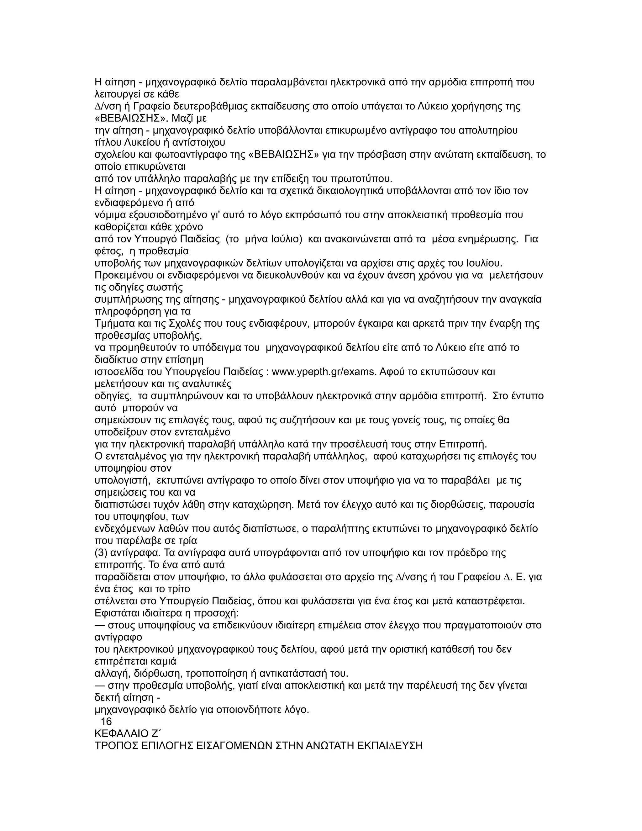 Η αίτηση - µηχανογραφικό δελτίο παραλαµβάνεται ηλεκτρονικά από την αρµόδια επιτροπή που
λειτουργεί σε κάθε
∆/νση ή Γραφείο δευτεροβάθµιας εκπαίδευσης στο οποίο υπάγεται το Λύκειο χορήγησης της
«ΒΕΒΑΙΩΣΗΣ». Μαζί µε
την αίτηση - µηχανογραφικό δελτίο υποβάλλονται επικυρωµένο αντίγραφο του απολυτηρίου
τίτλου Λυκείου ή αντίστοιχου
σχολείου και φωτοαντίγραφο της «ΒΕΒΑΙΩΣΗΣ» για την πρόσβαση στην ανώτατη εκπαίδευση, το
οποίο επικυρώνεται
από τον υπάλληλο παραλαβής µε την επίδειξη του πρωτοτύπου.
Η αίτηση - µηχανογραφικό δελτίο και τα σχετικά δικαιολογητικά υποβάλλονται από τον ίδιο τον
ενδιαφερόµενο ή από
νόµιµα εξουσιοδοτηµένο γι' αυτό το λόγο εκπρόσωπό του στην αποκλειστική προθεσµία που
καθορίζεται κάθε χρόνο
από τον Υπουργό Παιδείας (το µήνα Ιούλιο) και ανακοινώνεται από τα µέσα ενηµέρωσης. Για
φέτος, η προθεσµία
υποβολής των µηχανογραφικών δελτίων υπολογίζεται να αρχίσει στις αρχές του Ιουλίου.
Προκειµένου οι ενδιαφερόµενοι να διευκολυνθούν και να έχουν άνεση χρόνου για να µελετήσουν
τις οδηγίες σωστής
συµπλήρωσης της αίτησης - µηχανογραφικού δελτίου αλλά και για να αναζητήσουν την αναγκαία
πληροφόρηση για τα
Τµήµατα και τις Σχολές που τους ενδιαφέρουν, µπορούν έγκαιρα και αρκετά πριν την έναρξη της
προθεσµίας υποβολής,
να προµηθευτούν το υπόδειγµα του µηχανογραφικού δελτίου είτε από το Λύκειο είτε από το
διαδίκτυο στην επίσηµη
ιστοσελίδα του Υπουργείου Παιδείας : www.ypepth.gr/exams. Αφού το εκτυπώσουν και
µελετήσουν και τις αναλυτικές
οδηγίες, το συµπληρώνουν και το υποβάλλουν ηλεκτρονικά στην αρµόδια επιτροπή. Στο έντυπο
αυτό µπορούν να
σηµειώσουν τις επιλογές τους, αφού τις συζητήσουν και µε τους γονείς τους, τις οποίες θα
υποδείξουν στον εντεταλµένο
για την ηλεκτρονική παραλαβή υπάλληλο κατά την προσέλευσή τους στην Επιτροπή.
Ο εντεταλµένος για την ηλεκτρονική παραλαβή υπάλληλος, αφού καταχωρήσει τις επιλογές του
υποψηφίου στον
υπολογιστή, εκτυπώνει αντίγραφο το οποίο δίνει στον υποψήφιο για να το παραβάλει µε τις
σηµειώσεις του και να
διαπιστώσει τυχόν λάθη στην καταχώρηση. Μετά τον έλεγχο αυτό και τις διορθώσεις, παρουσία
του υποψηφίου, των
ενδεχόµενων λαθών που αυτός διαπίστωσε, ο παραλήπτης εκτυπώνει το µηχανογραφικό δελτίο
που παρέλαβε σε τρία
(3) αντίγραφα. Τα αντίγραφα αυτά υπογράφονται από τον υποψήφιο και τον πρόεδρο της
επιτροπής. Το ένα από αυτά
παραδίδεται στον υποψήφιο, το άλλο φυλάσσεται στο αρχείο της ∆/νσης ή του Γραφείου ∆. Ε. για
ένα έτος και το τρίτο
στέλνεται στο Υπουργείο Παιδείας, όπου και φυλάσσεται για ένα έτος και µετά καταστρέφεται.
Εφιστάται ιδιαίτερα η προσοχή:
― στους υποψηφίους να επιδεικνύουν ιδιαίτερη επιµέλεια στον έλεγχο που πραγµατοποιούν στο
αντίγραφο
του ηλεκτρονικού µηχανογραφικού τους δελτίου, αφού µετά την οριστική κατάθεσή του δεν
επιτρέπεται καµιά
αλλαγή, διόρθωση, τροποποίηση ή αντικατάστασή του.
― στην προθεσµία υποβολής, γιατί είναι αποκλειστική και µετά την παρέλευσή της δεν γίνεται
δεκτή αίτηση -
µηχανογραφικό δελτίο για οποιονδήποτε λόγο.
  16
ΚΕΦΑΛΑΙΟ Ζ΄
ΤΡΟΠΟΣ ΕΠΙΛΟΓΗΣ ΕΙΣΑΓΟΜΕΝΩΝ ΣΤΗΝ ΑΝΩΤΑΤΗ ΕΚΠΑΙ∆ΕΥΣΗ
 
