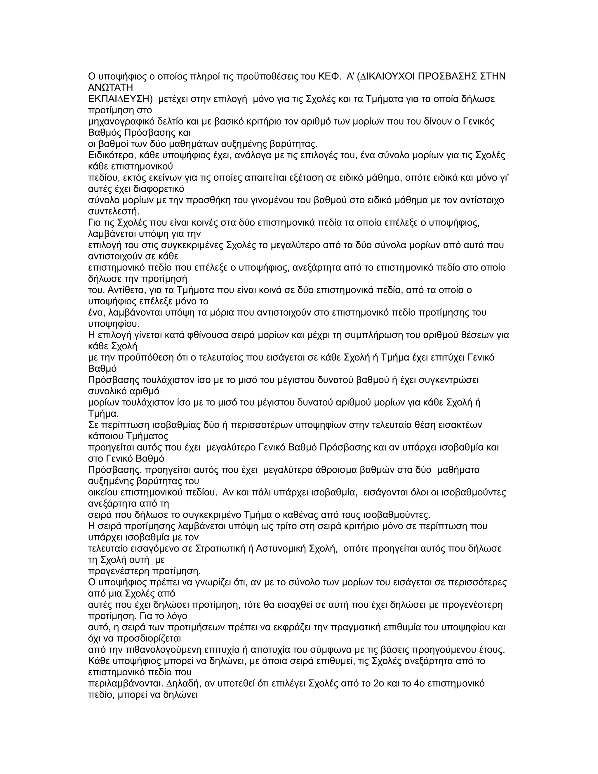 Ο υποψήφιος ο οποίος πληροί τις προϋποθέσεις του ΚΕΦ. Α’ (∆ΙΚΑΙΟΥΧΟΙ ΠΡΟΣΒΑΣΗΣ ΣΤΗΝ
ΑΝΩΤΑΤΗ
ΕΚΠΑΙ∆ΕΥΣΗ) µετέχει στην επιλογή µόνο για τις Σχολές και τα Τµήµατα για τα οποία δήλωσε
προτίµηση στο
µηχανογραφικό δελτίο και µε βασικό κριτήριο τον αριθµό των µορίων που του δίνουν ο Γενικός
Βαθµός Πρόσβασης και
οι βαθµοί των δύο µαθηµάτων αυξηµένης βαρύτητας.
Ειδικότερα, κάθε υποψήφιος έχει, ανάλογα µε τις επιλογές του, ένα σύνολο µορίων για τις Σχολές
κάθε επιστηµονικού
πεδίου, εκτός εκείνων για τις οποίες απαιτείται εξέταση σε ειδικό µάθηµα, οπότε ειδικά και µόνο γι'
αυτές έχει διαφορετικό
σύνολο µορίων µε την προσθήκη του γινοµένου του βαθµού στο ειδικό µάθηµα µε τον αντίστοιχο
συντελεστή.
Για τις Σχολές που είναι κοινές στα δύο επιστηµονικά πεδία τα οποία επέλεξε ο υποψήφιος,
λαµβάνεται υπόψη για την
επιλογή του στις συγκεκριµένες Σχολές το µεγαλύτερο από τα δύο σύνολα µορίων από αυτά που
αντιστοιχούν σε κάθε
επιστηµονικό πεδίο που επέλεξε ο υποψήφιος, ανεξάρτητα από το επιστηµονικό πεδίο στο οποίο
δήλωσε την προτίµησή
του. Αντίθετα, για τα Τµήµατα που είναι κοινά σε δύο επιστηµονικά πεδία, από τα οποία ο
υποψήφιος επέλεξε µόνο το
ένα, λαµβάνονται υπόψη τα µόρια που αντιστοιχούν στο επιστηµονικό πεδίο προτίµησης του
υποψηφίου.
Η επιλογή γίνεται κατά φθίνουσα σειρά µορίων και µέχρι τη συµπλήρωση του αριθµού θέσεων για
κάθε Σχολή
µε την προϋπόθεση ότι ο τελευταίος που εισάγεται σε κάθε Σχολή ή Τµήµα έχει επιτύχει Γενικό
Βαθµό
Πρόσβασης τουλάχιστον ίσο µε το µισό του µέγιστου δυνατού βαθµού ή έχει συγκεντρώσει
συνολικό αριθµό
µορίων τουλάχιστον ίσο µε το µισό του µέγιστου δυνατού αριθµού µορίων για κάθε Σχολή ή
Τµήµα.
Σε περίπτωση ισοβαθµίας δύο ή περισσοτέρων υποψηφίων στην τελευταία θέση εισακτέων
κάποιου Τµήµατος
προηγείται αυτός που έχει µεγαλύτερο Γενικό Βαθµό Πρόσβασης και αν υπάρχει ισοβαθµία και
στο Γενικό Βαθµό
Πρόσβασης, προηγείται αυτός που έχει µεγαλύτερο άθροισµα βαθµών στα δύο µαθήµατα
αυξηµένης βαρύτητας του
οικείου επιστηµονικού πεδίου. Αν και πάλι υπάρχει ισοβαθµία, εισάγονται όλοι οι ισοβαθµούντες
ανεξάρτητα από τη
σειρά που δήλωσε το συγκεκριµένο Τµήµα ο καθένας από τους ισοβαθµούντες.
Η σειρά προτίµησης λαµβάνεται υπόψη ως τρίτο στη σειρά κριτήριο µόνο σε περίπτωση που
υπάρχει ισοβαθµία µε τον
τελευταίο εισαγόµενο σε Στρατιωτική ή Αστυνοµική Σχολή, οπότε προηγείται αυτός που δήλωσε
τη Σχολή αυτή µε
προγενέστερη προτίµηση.
Ο υποψήφιος πρέπει να γνωρίζει ότι, αν µε το σύνολο των µορίων του εισάγεται σε περισσότερες
από µια Σχολές από
αυτές που έχει δηλώσει προτίµηση, τότε θα εισαχθεί σε αυτή που έχει δηλώσει µε προγενέστερη
προτίµηση. Για το λόγο
αυτό, η σειρά των προτιµήσεων πρέπει να εκφράζει την πραγµατική επιθυµία του υποψηφίου και
όχι να προσδιορίζεται
από την πιθανολογούµενη επιτυχία ή αποτυχία του σύµφωνα µε τις βάσεις προηγούµενου έτους.
Κάθε υποψήφιος µπορεί να δηλώνει, µε όποια σειρά επιθυµεί, τις Σχολές ανεξάρτητα από το
επιστηµονικό πεδίο που
περιλαµβάνονται. ∆ηλαδή, αν υποτεθεί ότι επιλέγει Σχολές από το 2ο και το 4ο επιστηµονικό
πεδίο, µπορεί να δηλώνει
 